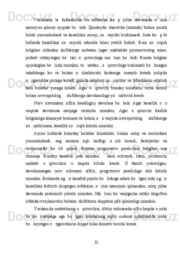 Vrachlarni   ta kidlashicha   bu   infeksiya   ko p   yillar   davomida   o zini’ ’ ’
namoyon  qilmay  uyquda bo ladi. Qandaydir sharoitda (laxzada)  bolani psixik	
’
holati yomonlashadi va kasallikni xuruji, zo rayishi boshlanadi. Juda ko p k\	
’ ’
hollarda   kasallikni   zo rayishi   sekinlik   bilan   yetilib   keladi.   Buni   zo riqish	
’ ’
belgilari   oldindan   shifokorga   nisbatan   (agar   maktabda   psixonevrolog   emas,
pediatr   ishlayotgan   bo lsa)   o qituvchiga   ma lum   bo ladi.   Bunda   belgilar
’ ’ ’ ’
quyidagilar bo lishi mumkin: to satdan , o qituvchiga tushunarli bo lmagan	
’ ’ ’ ’
sabablarga   ko ra   bolani   o zlashtirishi   birdaniga   susayib   ketadi   xulqida
’ ’
o zgarishlar yuzaga keladi, gohida sababsiz qo rqublar va tobushlarni eshitish	
’ ’
kabi   holatlar   yuzaga   keladi.   Agar   o qituvchi   bunday   holatlarni   sezsa   darxol	
’
bolani nevropatolog   shifokorga davolanishga yo naltirish kerak.	
– ’
Nerv   sistemalari   siflisi   kasalligini   davolasa   bo ladi.   Agar   kasallik   o z	
’ ’
vaqtida   davolansa   natijaga   erishishi   mumkin.   Agar   o qituvchi   kasllik	
’
belgilariga ahamiyat bermasa va bolani o z vaqtida nevropotolog   shifokorga	
’ –
yo naltirmasa, kasallik zo riqib ketishi mumkin.	
’ ’
Ayrim   hollarda   hsunday   holatlar   kuzatiladi:   bolani   nutqi   va   motorikasi
yomonlashadi,   eng   muximi   aqli   zaifligi   o zib   boradi,   faoliyatsiz   va	
’
vechorasifat   bo lib   qoladi.   Bolalar   progressive   paralichini   belgilari   ana	
’
shunaqa.   Bunday   kasallik   juda   kamdan     kam   uchraydi,   lekin,   yordamchi	
–
maktab   o qituvchisi   u   haqida   bilishi   kerak.   O tkazib   yuborilgan;	
’ ’
davolanmagan   nerv   sistemasi   siflisi,   progressive   paralichga   olib   kelishi
mumkin. Bolalarda og ir kasallik paydo bo lishiga sabab bo lgan yoki og ir	
’ ’ ’ ’
kasallikni keltirib  chiqargan infeksiya, o zini namoyon qilmasdan, uzoq yillar	
’
davomida   yashirinib   yotishi   mumkin.   Ma lum   bir   vaqtgacha   oddiy   oligofren	
’
sifatida rivojlanuvhci bolalar, shifokorni diqqatini jalb qilmasligi mumkin.
Yordamchi maktabning o qituvchisi, tibbiy xulosasida siflis haqida u yoki	
’
bu   ko rsatmaga   ega   bo lgan   bolalarning   aqliy   mehnat   qobiliyatida   sodir	
’ ’
bo layotgan o zgarishlarni diqqat bilan kuzatib borishi kerak. 	
’ ’
32 