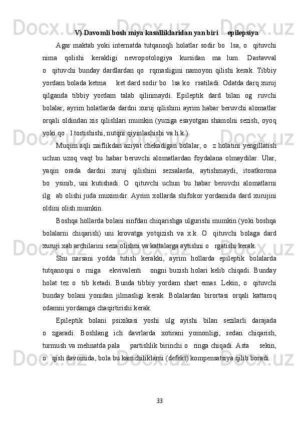 V)   Davomli bosh miya kasalliklaridan yan biri   epilepsiya–
Agar   maktab   yoki  internatda   tutqanoqli   holatlar   sodir   bo lsa,   o qituvchi	
’ ’
nima   qolishi   kerakligi   nevropotologiya   kursidan   ma lum.   Dastavval
’
o qituvchi   bunday   dardlardan   qo rqmasligini   namoyon   qilishi   kerak.   Tibbiy	
’ ’
yordam bolada ketma   ket dard sodir bo lsa ko rsatiladi. Odatda darq xuruj	
– ’ ’
qilganda   tibbiy   yordam   talab   qilinmaydi.   Epileptik   dard   bilan   og ruvchi	
’
bolalar,   ayrim holatlarda  dardni xuruj  qilishini  ayrim habar  beruvchi  alomatlar
orqali oldindan xis qilishlari mumkin (yuziga esayotgan shamolni sezish, oyoq
yoki qo l tortishishi, nutqni qiyinlashishi va h.k.)	
’
Muqim aqli zaiflikdan aziyat chekadigan bolalar, o z holatini yengillatish	
’
uchun   uzoq   vaqt   bu   habar   beruvchi   alomatlardan   foydalana   olmaydilar.   Ular,
yaqin   orada   dardni   xuruj   qilishini   sezsalarda,   aytishmaydi,   itoatkorona
bo ysinib,   uni   kutishadi.   O qituvchi   uchun   bu   habar   beruvchi   alomatlarni	
’ ’
ilg ab olishi juda muximdir. Ayrim xollarda shifokor yordamida dard xurujini
’
oldini olish mumkin. 
Boshqa hollarda bolani sinfdan chiqarishga ulgurishi mumkin (yoki boshqa
bolalarni   chiqarish)   uni   krovatga   yotqizish   va   x.k.   O qituvchi   bolaga   dard	
’
xuruji xab archilarini seza olishni va kattalarga aytishni o rgatishi kerak. 
’
Shu   narsani   yodda   tutish   kerakki,   ayrim   hollarda   epileptik   bolalarda
tutqanoqni   o rniga   ekvivalenti   ongni   buzish   holari   kelib   chiqadi.   Bunday	
’ “ ”
holat   tez   o tib   ketadi.   Bunda   tibbiy   yordam   shart   emas.   Lekin,   o qituvchi
’ ’
bunday   bolani   yonidan   jilmasligi   kerak.   Bolalardan   birortasi   orqali   kattaroq
odamni yordamga chaqirtirishi kerak. 
Epileptik   bolani   psixikasi   yoshi   ulg ayishi   bilan   sezilarli   darajada	
’
o zgaradi.   Boshlang ich   davrlarda   xotirani   yomonligi,   sedan   chiqarish,	
’ ’
turmush va mehnatda pala   partishlik birinchi o ringa chiqadi. Asta   sekin,	
– ’ –
o qish davomida, bola bu kamchiliklarni (defekt) kompensatsiya qilib boradi. 	
’
33 