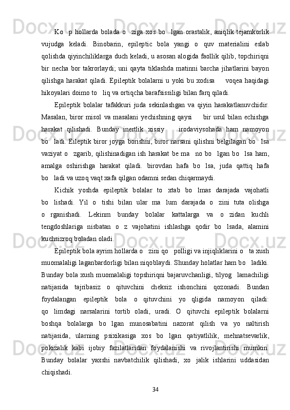 Ko p   hollarda   bolada   o ziga   xos   bo lgan   orastalik,   aniqlik   tejamkorlik’ ’ ’
vujudga   keladi.   Binobarin,   epileptic   bola   yangi   o quv   materialini   eslab	
’
qolishda qiyinchiliklarga duch keladi, u asosan alogida faollik qilib, topchiriqni
bir   necha   bor   takrorlaydi;   uni   qayta   tiklashda   matinni   barcha   jihatlarini   bayon
qilishga   harakat   qiladi.  Epileptik   bolalarni  u   yoki  bu  xodisa    voqea   haqidagi	
–
hikoyalari doimo to liq va ortiqcha barafsissiligi bilan farq qiladi. 	
’
Epileptik   bolalar   tafakkuri   juda   sekinlashgan   va   qiyin   harakatlanuvchidir.
Masalan,   biror   misol   va   masalani   yechishning   qaysi     bir   usul   bilan   echishga	
–
harakat   qilishadi.   Bunday   inertlik   xissiy     irodaviysohada   ham   namoyon	
–
bo ladi. Eileptik biror joyga borishni, biror narsani qilishni belgilagan bo lsa	
’ ’
vaziyat   o zgarib,   qilishinadigan  ish   harakat  be   ma no   bo lgan   bo lsa   ham,	
’ ’ ’ ’
amalga   oshirishga   harakat   qiladi.   birovdan   hafa   bo lsa,   juda   qattiq   hafa	
’
bo ladi va uzoq vaqt xafa qilgan odamni sedan chiqarmaydi.	
’
Kichik   yoshda   epileptik   bolalar   to xtab   bo lmas   darajada   vajohatli	
’ ’
bo lishadi.   Yil   o tishi   bilan   ular   ma lum   darajada   o zini   tuta   olishga	
’ ’ ’ ’
o rganishadi.   Lekinm   bunday   bolalar   kattalarga   va   o zidan   kuchli
’ ’
tengdoshlariga   nisbatan   o z   vajohatini   ishlashga   qodir   bo lsada,   alamini	
’ ’
kuchsizroq boladan oladi. 
Epileptik bola ayrim hollarda o zini qo polligi va injiqliklarini o ta xush	
’ ’ ’
muomalaligi laganbardorligi bilan niqoblaydi. Shunday holatlar ham bo ladiki.	
’
Bunday bola xush muomalaligi topshiriqni bajaruvchanligi, tilyog lamachiligi	
’
natijasida   tajribasiz   o qituvchini   cheksiz   ishonchini   qozonadi.   Bundan	
’
foydalangan   epileptik   bola   o qituvchini   yo qligida   namoyon   qiladi:	
’ ’
qo limdagi   narsalarini   tortib   oladi,   uradi.   O qituvchi   epileptik   bolalarni	
’ ’
boshqa   bolalarga   bo lgan   munosabatini   nazorat   qilish   va   yo naltirish	
’ ’
natijasida,   ularning   psixikasiga   xos   bo lgan   qatiyatlilik,   mehnatsevarlik,	
’
pokizalik   kabi   ijobiy   fazilatlaridan   foydalanishi   va   rivojlantirishi   mumkin.
Bunday   bolalar   yaxshi   navbatchilik   qilishadi,   xo jalik   ishlarini   uddasidan	
’
chiqishadi.
34 