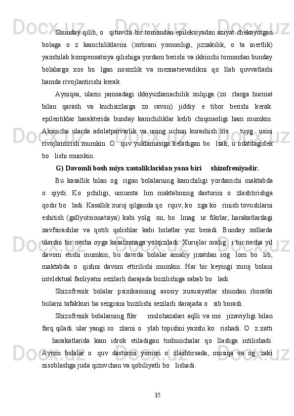 Shunday qilib, o qituvchi bir tomondan epileksiyadan aziyat chekayotgan’
bolaga   o z   kamchiliklarini   (xotirani   yomonligi,   jizzakilik,   o ta   inertlik)	
’ ’
yaxshilab kompensatsiya qilishiga yordam berishi va ikkinchi tomondan bunday
bolalarga   xos   bo lgan   nosozlik   va   mexnatsevarlikni   qo llab   quvvatlashi	
’ ’
hamda rivojlantirishi kerak. 
Ayniqsa,   ularni   jamoadagi   ikkiyuzlamachilik   xulqiga   (zo rlarga   hurmat	
’
bilan   qarash   va   kuchsizlarga   zo ravon)   jiddiy   e tibor   berishi   kerak.	
’ ’
epilentiklar   harakterida   bunday   kamchiliklar   kelib   chiqmasligi   ham   mumkin.
Aksincha   ularda   adolatparvarlik   va   uning   uchun   kurashish   xis     tuyg usini	
– ’
rivojlantirish   mumkin.  O quv   yuklamasiga   keladigan   bo lsak,   u   odatdagidek	
’ ’
bo lishi mumkin.	
’
G) Davomli bosh miya xastaliklaridan yana biri   shizofreniyadir.	
–
Bu   kasallik   bilan   og rigan   bolalarning   kamchiligi   yordamchi   maktabda	
’
o qiydi.   Ko pchiligi,   umumta lim   maktabining   dasturini   o zlashtirishga	
’ ’ ’ ’
qodir bo ladi. Kasallik xuruj qilganda qo rquv, ko zga ko rinish tovushlarni	
’ ’ ’ ’
eshitish   (gallyutsionatsiya)   kabi   yolg on,   bo lmag ur   fikrlar,   harakatlardagi	
’ ’ ’
xavfsirashlar   va   qotib   qolishlar   kabi   holatlar   yuz   beradi.   Bunday   xollarda
ulardni bir necha oyga kasalxonaga yotqiziladi. Xurujlar oralig i bir necha yil	
’
davom   etishi   mumkin,   bu   davrda   bolalar   amaliy   jixatdan   sog lom   bo lib,
’ ’
maktabda   o qishni   davom   ettirilishi   mumkin.   Har   bir   keyingi   xuruj   bolani	
’
intelektual faoliyatni sezilarli darajada buzilishiga sabab bo ladi.	
’
Shizofrenik   bolalar   psixikasining   asosiy   xususiyatlar   shundan   iboratki
bularni tafakkuri ba sezgisini buzilishi sezilarli darajada o sib boradi. 
’
Shizofrenik   bolalarning   fikr     mulohazalari   aqlli   va   mo jizaviyligi   bilan	
– ’
farq qiladi. ular yangi so zlarni o ylab topishni yaxshi ko rishadi. O z xatti	
’ ’ ’ ’
  harakatlarida   kam   idrok   etiladigan   tushunchalar   qo llashga   intilishadi.	
– ’
Ayrim   bolalar   o quv   dasturini   yomon   o zlashtirsada,   musiqa   va   og zaki	
’ ’ ’
xisoblashga juda qizuvchan va qobiliyatli bo lishadi.	
’
35 