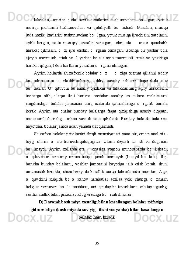 Masalan,   musiqa   juda   nozik   jixatlarini   tushunuvchan   bo lgan,   yetuk’
musiqa   jixatlarini   tushunuvchan   va   qobiliyatli   bo lishadi.   Masalan,   musiqa	
’
juda nozik jixatlarini tushunuvchan bo lgan, yetuk musiqa ijrochisini xatolarini	
’
aytib   bergan,   xatto   musiqiy   lavxalar   yaratgan,   lekin   ota     onasi   qanchalik	
–
harakat   qilmasin,   o zi   ijro   etishni   o rgana   olmagan.   Boshqa   bir   yashar   bola	
’ ’
ajoyib   mazmunli   ertak   va   9   yashar   bola   ajoyib   mazmunli   ertak   va   yozishga
harakat qilgan, lekin harflarni yozishni o rgana olmagan.	
’
Ayrim   hollarda   shixofrenik   bolalar   o z     o ziga   xizmat   qilishni   oddiy	
’ – ’
ko nikmalarini   o zlashtiraolmay,   oddiy   xayotiy   ishlarni   bajarishda   ojiz	
’ ’
bo ladilar.   O qituvchi   bu   amaliy   ojizlikni   va   tafakkurining   aqliy   harakterini
’ ’
inobatga   olib,   ularga   iloji   boricha   boshdan   amaliy   ko nikma   malakalarni	
’
singdirishga,   bolalar   jamoasini   aniq   ishlarida   qatnashishga   o rgatib   borishi	
’
kerak.   Ayrim   ota   onalar   bunday   bolalarga   faqat   qiziqishiga   asosiy   diqqatni
mujassamlashtirishga   imkon   yaratib   xato   qilishadi.   Bunday   holatda   bola   real
hayotdan, bolalar jamoasidan yanada uzoqlashadi. 
Shizofren bolalar psixikasini farqli xususiyatlari  yana bir, emotsional xis -
tuyg ularini   o sib   boruvchiqoloqligidir.   Ularni   deyarli   do sti   va   dugonasi	
’ ’ ’
bo lmaydi.   Ayrim   xollarda   ota     onasiga   yomon   munosabatda   bo lishadi,	
’ – ’
o qituvchini   samimiy   minosabatiga   javob   bermaydi   (loqayd   bo ladi).   Iloji
’ ’
boricha   bunday   bolalarni,   yoshlar   jamoasini   hayotiga   jalb   etish   kerak.   shuni
unutmaslik   kerakki,   shizofreniyada   kasallik   xuruji   takrorlanishi   mumkin.   Agar
o quvchini   xulqida   be   o xshov   harakatlar   sezilsa   yoki   shunga   o xshash
’ ’ ’
belgilar   namoyon   bo la   boshlasa,   uni   qandaydir   tovushlarni   eshitayotganligi	
’
sezilsa zudlik bilan psixonevrolog vrechga ko rsatish zarur.	
’
D) Davomli bosh miya xastaligi bilan kasallangan bolalar toifasiga
gidrosefaliya (bosh miyada suv yig ilishi vodyanka) bilan kasallangan	
’
bolalar ham kiradi.
36 