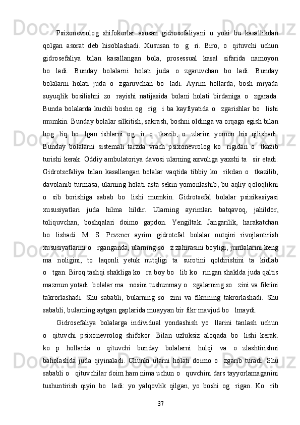 Psixonevrolog   shifokorlar   asosan   gidrosefaliyani   u   yoki   bu   kasallikdan
qolgan   asorat   deb   hisoblashadi.   Xususan   to g ri.   Biro,   o qituvchi   uchun’ ’ ’
gidrosefaliya   bilan   kasallangan   bola,   prosessual   kasal   sifarida   namoyon
bo ladi.   Bunday   bolalarni   holati   juda   o zgaruvchan   bo ladi.   Bunday	
’ ’ ’
bolalarni   holati   juda   o zgaruvchan   bo ladi.   Ayrim   hollarda,   bosh   miyada	
’ ’
suyuqlik   bosilishni   zo rayishi   natijasida   bolani   holati   birdaniga   o zgarada.
’ ’
Bunda   bolalarda   kuchli   boshn  og rig i   ba  kayfiyatida   o zgarishlar  bo lishi	
’ ’ ’ ’
mumkin. Bunday bolalar silkitish, sakrash, boshni oldinga va orqaga egish bilan
bog liq   bo lgan   ishlarni   og ir   o tkazib,   o zlarini   yomon   his   qilishadi.	
’ ’ ’ ’ ’
Bunday   bolalarni   sistemali   tarzda   vrach   psixonevrolog   ko rigidan   o tkazib	
’ ’
turishi kerak. Oddiy ambulatoriya davosi ularning axvoliga yaxshi ta sir etadi.	
’
Gidrotsefaliya   bilan   kasallangan   bolalar   vaqtida   tibbiy   ko rikdan   o tkazilib,	
’ ’
davolanib  turmasa,  ularning  holati  asta  sekin  yomonlashib,  bu aqliy  qoloqlikni
o sib   borishiga   sabab   bo lishi   mumkin.   Gidrotsefal   bolalar   psixikasiyasi	
’ ’
xususiyatlari   juda   hilma   hildir.   Ularning   ayrimlari   batqavoq,   jahildor,
toliquvchan,   boshqalari   doimo   gapdon.   Yengiltak.   Jangarilik,   harakatchan
bo lishadi.   M.   S.   Pevzner   ayrim   gidrotefal   bolalar   nutqini   rivojlantirish
’
xususiyatlarini o rganganda, ularning so z zahirasini boyligi, jumlalarini keng	
’ ’
ma noligini,   to laqonli   yetuk   nutqligi   ta surotini   qoldirishini   ta kidlab	
’ ’ ’ ’
o tgan. Biroq tashqi shakliga ko ra boy bo lib ko ringan shaklda juda qaltis	
’ ’ ’ ’
mazmun yotadi: bolalar ma nosini tushunmay o zgalarning so zini va fikrini	
’ ’ ’
takrorlashadi.   Shu   sababli,   bularning   so zini   va   fikrining   takrorlashadi.   Shu	
’
sababli, bularning aytgan gaplarida muayyan bir fikr mavjud bo lmaydi. 	
’
Gidrosefaliya   bolalarga   individual   yondashish   yo llarini   tanlash   uchun	
’
o qituvchi   psixonevrolog   shifokor.   Bilan   uzluksiz   aloqada   bo lishi   kerak.	
’ ’
ko p   hollarda   o qituvchi   bunday   bolalarni   hulqi   va   o zlashtirishni
’ ’ ’
baholashda   juda   qiyinaladi.   Chunki   ularni   holati   doimo   o zgarib   turadi.   Shu	
’
sababli o qituvchilar doim ham nima uchun o quvchini dars tayyorlamaganini	
’ ’
tushuntirish   qiyin   bo ladi:   yo   yalqovlik   qilgan,   yo   boshi   og rigan.   Ko rib	
’ ’ ’
37 