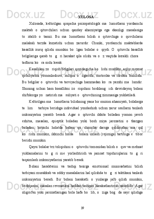 XULOSA
Xulosada,   keltirilgan   qisqacha   psixopatologik   ma lumotlarni   yordamchi’
maktab   o qituvchilari   uchun   qanday   ahamiyatga   ega   ekanligi   masalasiga	
’
to xtalib   o tamiz.   Bu   ma lumotlarni   bilish   o qituvchiga   o quvchilarni	
’ ’ ’ ’ ’
malakali   tarzda   kuzatishi   uchun   zarurdir.   Chunki,   yordamchi   maktablarda
kasallik   xuruj   qilishi   mumkin   bo lgan   bolalar   o qiydi.   O qituvchi   kasallik	
’ ’ ’
belgilariga   qarab   to g ri   harakat   qila   olishi   va   o z   vaqtida   kerakli   chora  	
’ ’ ’ –
tadbirni ko ra oishi kerak. 	
’
Kasallikni zo riqish belgilari quyidagicha bo lishi mumkin, aqliy mexnat	
’ ’
qobiliyatini   yomonlashuvi,   xulqini   o zgarishi,   motorika   va   idrokni   buzilishi.	
’
Bu   belgilar   o qituvchi   va   tarviyachiga   hammadan   ko ra   yaxshi   ma lumdir.	
’ ’ ’
Shuning   uchun   ham   kasallikni   zo riqishini   boshlang ich   davridayoq   bolani	
’ ’
shifokorga yo natirish ma suliyati o qituvchining zimmasiga yuklatiladi. 	
’ ’ ’
Keltirilgan ma lumotlarni bilishning yana bir muxim ahamiyati, bolalarga	
’
ta lim   tarbiya berishga individual yondashish  uchun  zarur  usullarni tanlash	
’ –
imkoniyatini   yaratib   beradi.   Agar   o qituvchi   ikkita   boladan   yomon   javob	
’
eshitsa,   masalan,   epieptik   boladan   yoki   bosh   miya   jaroxatini   o tkazgan	
’
boladan,   birinchi   holatda   bolani   qo shimcha   darsga   qoldirishni   ma qul	
’ ’
ko rishi   mumkin,   ikkinchi   holda     bolani   uxlash   (rejimiga)   tartibiga   e tibor	
’ – ’
berishi mumkin.
Qaysi bolalar tez toliqishini o qituvchi tomonidan bilish o quv va mehnat	
’ ’
yuklamalarini   to g ri   me yorlashtirish   va   jamoat   topshiriqlarini   to g ri	
’ ’ ’ ’ ’
taqsimlash imkoniyatlarini yaratib beradi.
Bolani   harakterini   va   tashqi   tasirga   emotsional   munosabatini   bilish
tarbiyani murakkab va oddiy masalalarini hal qilishda to g ri taktikani tanlash	
’ ’
imkoniyatini   beradi.   Bir   bolani   harakatli   o yinlarga   jalb   qilish   mumkin,	
’
boshqasini, masalan revmatikni haddan tashqari harakatlantirish zararlidir. Agar
oligrofen   yoki   jaroxatlarngan   bola   hafa   bo lib,   o ziga   bog da   sayr   qilishga	
’ ’ ’
39 