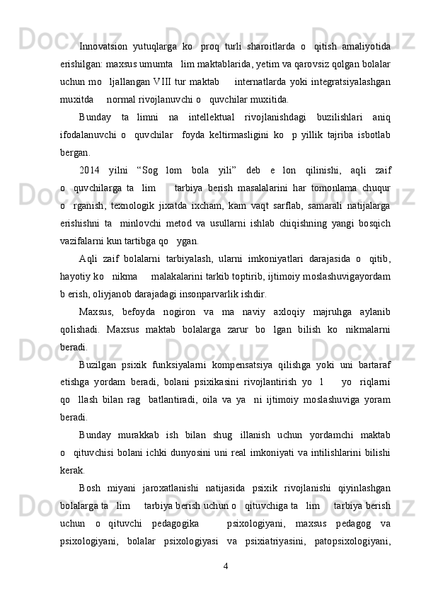Innovatsion   yutuqlarga   ko proq   turli   sharoitlarda   o qitish   amaliyotida 
erishilgan: maxsus umumta lim maktablarida, yetim va qarovsiz qolgan bolalar	
uchun mo ljallangan VIII tur maktab   internatlarda yoki integratsiyalashgan	
 
muxitda   normal rivojlanuvchi o quvchilar muxitida. 
 
Bunday   ta limni   na   intellektual   rivojlanishdagi   buzilishlari   aniq	
ifodalanuvchi   o quvchilar     foyda   keltirmasligini   ko p   yillik   tajriba   isbotlab
 
bergan. 
2014   yilni   “ Sog lom   bola   yili	
 ”   deb   e lon   qilinishi,   aqli   zaif	
o quvchilarga   ta lim     tarbiya   berish   masalalarini   har   tomonlama   chuqur	
  
o rganish,   texnologik   jixatda   ixcham,   kam   vaqt   sarflab,   samarali   natijalarga
erishishni   ta minlovchi   metod   va   usullarni   ishlab   chiqishning   yangi   bosqich	
vazifalarni kun tartibga qo ygan.	
Aqli   zaif   bolalarni   tarbiyalash,   ularni   imkoniyatlari   darajasida   o qitib,	
hayotiy ko nikma   malakalarini tarkib toptirib, ijtimoiy moslashuvigayordam	
 
b erish, oliyjanob darajadagi insonparvarlik ishdir.
Maxsus,   befoyda   nogiron   va   ma naviy   axloqiy   majruhga   aylanib	
qolishadi.   Maxsus   maktab   bolalarga   zarur   bo lgan   bilish   ko nikmalarni	
 
beradi. 
Buzilgan   psixik   funksiyalarni   kompensatsiya   qilishga   yoki   uni   bartaraf
etishga   yordam   beradi,   bolani   psixikasini   rivojlantirish   yo l     yo riqlarni	
  
qo llash   bilan   rag batlantiradi,   oila   va   ya ni   ijtimoiy   moslashuviga   yoram	
  
beradi. 
Bunday   murakkab   ish   bilan   shug illanish   uchun   yordamchi   maktab	
o qituvchisi  bolani  ichki  dunyosini uni  real  imkoniyati  va intilishlarini  bilishi	
kerak. 
Bosh   miyani   jaroxatlanishi   natijasida   psixik   rivojlanishi   qiyinlashgan
bolalarga ta lim   tarbiya berish uchun o qituvchiga ta lim   tarbiya berish	
    
uchun   o qituvchi   pedagogika     psixologiyani,   maxsus   pedagog   va	
 
psixologiyani,   bolalar   psixologiyasi   va   psixiatriyasini,   patopsixologiyani,
4
