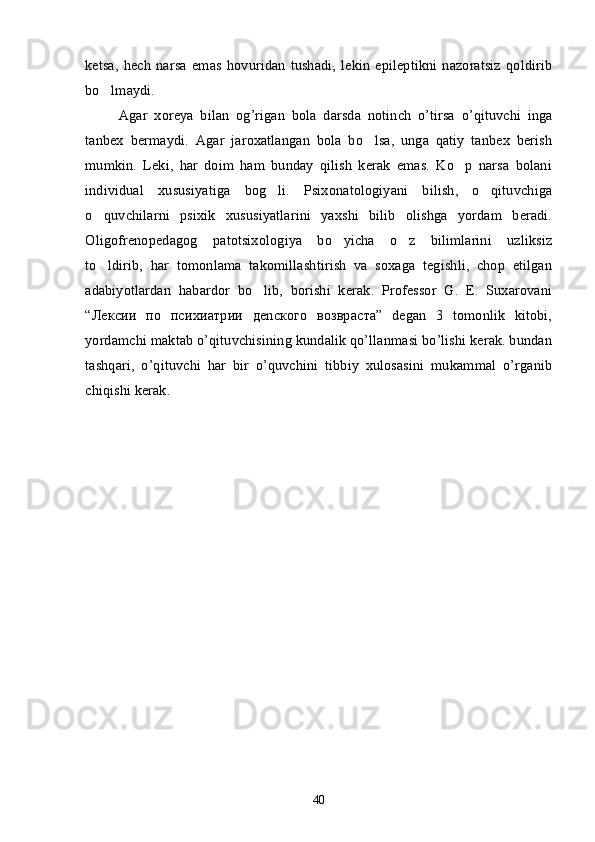 ketsa,   hech   narsa   emas   hovuridan   tushadi,   lekin   epileptikni   nazoratsiz   qoldirib
bo lmaydi.’
  Agar   xoreya   bilan   og ’ rigan   bola   darsda   notinch   o ’ tirsa   o ’ qituvchi   inga
tanbex   bermaydi .   Agar   jaroxatlangan   bola   bo lsa,   unga   qatiy   tanbex   berish	
’
mumkin.   Leki,   har   doim   ham   bunday   qilish   kerak   emas.   Ko p   narsa   bolani	
’
individual   xususiyatiga   bog li.   Psixonatologiyani   bilish,   o qituvchiga	
’ ’
o quvchilarni   psixik   xususiyatlarini   yaxshi   bilib   olishga   yordam   beradi.	
’
Oligofrenopedagog   patotsixologiya   bo yicha   o z   bilimlarini   uzliksiz	
’ ’
to ldirib,   har   tomonlama   takomillashtirish   va   soxaga   tegishli,   chop   etilgan	
’
adabiyotlardan   habardor   bo lib,   borishi   kerak.   Professor   G.   E.   Suxarovani	
’
“Лексии   по   психиатрии   деncкого   возвраста”   degan   3   tomonlik   kitobi,
yordamchi maktab o’qituvchisining kundalik qo’llanmasi bo’lishi kerak. bundan
tashqari,   o’qituvchi   har   bir   o’quvchini   tibbiy   xulosasini   mukammal   o’rganib
chiqishi kerak.
40 