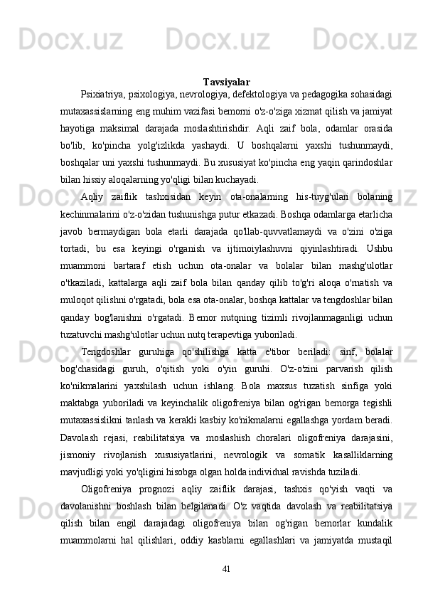 Tavsiyalar
Psixiatriya, psixologiya, nevrologiya, defektologiya va pedagogika sohasidagi
mutaxassislarning eng muhim vazifasi bemorni o'z-o'ziga xizmat qilish va jamiyat
hayotiga   maksimal   darajada   moslashtirishdir.   Aqli   zaif   bola,   odamlar   orasida
bo'lib,   ko'pincha   yolg'izlikda   yashaydi.   U   boshqalarni   yaxshi   tushunmaydi,
boshqalar uni yaxshi tushunmaydi. Bu xususiyat ko'pincha eng yaqin qarindoshlar
bilan hissiy aloqalarning yo'qligi bilan kuchayadi.
Aqliy   zaiflik   tashxisidan   keyin   ota-onalarning   his-tuyg'ulari   bolaning
kechinmalarini o'z-o'zidan tushunishga putur etkazadi. Boshqa odamlarga etarlicha
javob   bermaydigan   bola   etarli   darajada   qo'llab-quvvatlamaydi   va   o'zini   o'ziga
tortadi,   bu   esa   keyingi   o'rganish   va   ijtimoiylashuvni   qiyinlashtiradi.   Ushbu
muammoni   bartaraf   etish   uchun   ota-onalar   va   bolalar   bilan   mashg'ulotlar
o'tkaziladi,   kattalarga   aqli   zaif   bola   bilan   qanday   qilib   to'g'ri   aloqa   o'rnatish   va
muloqot qilishni o'rgatadi, bola esa ota-onalar, boshqa kattalar va tengdoshlar bilan
qanday   bog'lanishni   o'rgatadi.   Bemor   nutqning   tizimli   rivojlanmaganligi   uchun
tuzatuvchi mashg'ulotlar uchun nutq terapevtiga yuboriladi.
Tengdoshlar   guruhiga   qo'shilishga   katta   e'tibor   beriladi:   sinf,   bolalar
bog'chasidagi   guruh,   o'qitish   yoki   o'yin   guruhi.   O'z-o'zini   parvarish   qilish
ko'nikmalarini   yaxshilash   uchun   ishlang.   Bola   maxsus   tuzatish   sinfiga   yoki
maktabga   yuboriladi   va   keyinchalik   oligofreniya   bilan   og'rigan   bemorga   tegishli
mutaxassislikni tanlash va kerakli kasbiy ko'nikmalarni egallashga yordam beradi.
Davolash   rejasi,   reabilitatsiya   va   moslashish   choralari   oligofreniya   darajasini,
jismoniy   rivojlanish   xususiyatlarini,   nevrologik   va   somatik   kasalliklarning
mavjudligi yoki yo'qligini hisobga olgan holda individual ravishda tuziladi.
Oligofreniya   prognozi   aqliy   zaiflik   darajasi,   tashxis   qo'yish   vaqti   va
davolanishni   boshlash   bilan   belgilanadi.   O'z   vaqtida   davolash   va   reabilitatsiya
qilish   bilan   engil   darajadagi   oligofreniya   bilan   og'rigan   bemorlar   kundalik
muammolarni   hal   qilishlari,   oddiy   kasblarni   egallashlari   va   jamiyatda   mustaqil
41 