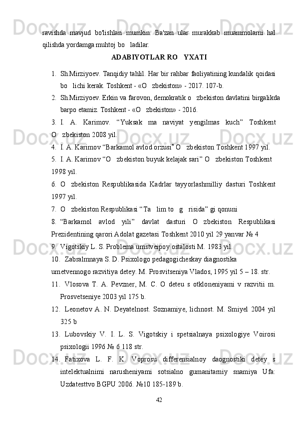 ravishda   mavjud   bo'lishlari   mumkin.   Ba'zan   ular   murakkab   muammolarni   hal
qilishda yordamga muhtoj bo ladilar.’
ADABIYOTLAR RO YXATI	
’
1. Sh.Mirziyoev. Tanqidiy tahlil. Har bir rahbar faoliyatining kundalik qoidasi
bo lichi kerak. Toshkent - «O zbekiston» - 2017. 107-b.	
’ ’
2. Sh.Mirziyoev. Erkin va farovon, demokratik o zbekiston davlatini birgalikda	
’
barpo etamiz. Toshkent - «O zbekiston» - 2016. 	
’
3. I.   A.   Karimov.   “ Yuksak   ma naviyat   yengilmas   kuch	
’ ”   Toshkent
O zbekiston 2008 yil.	
’
4. I. A. Karimov  “ Barkamol avlod orzusi  O zbekiston Toshkent 1997 yil.	
”	’
5. I. A. Karimov  “ O zbekiston buyuk kelajak sari	
’ ”  O zbekiston Toshkent 	’
1998 yil.
6. O zbekiston   Respublikasida   Kadrlar   tayyorlashmilliy   dasturi   Toshkent	
’
1997 yil. 
7. O zbekiston Respublikasi 
’ “ Ta lim to g risida	’ ’ ’ ”  gi qonuni
8. “ Barkamol   avlod   yili ”   davlat   dasturi   O zbekiston   Respublikasi	
’
Prezidentining qarori Adolat gazetasi Toshkent 2010 yil 29 yanvar  № 4
9. Vigotskiy L. S. Problema umstveipoy ostalosti M. 1983 yil. 
10. Zabralmnaya S. D. Psixologo pedagogicheskay diagnostika
umetvennogo razvitiya detey. M. Prosvitseniya Vlados, 1995 yil 5 – 18. str.
11. Vlosova   T.   A.   Pevzner,   M.   C.   O   deteu   s   otkloneniyami   v   razvitii   m.
Prosvetseniye 2003 yil 175 b.
12. Leonetov   A.   N.   Deyatelnost.   Soznamiye,   lichnost.   M.   Smiyel   2004   yil
325 b
13. Lubovskiy   V.   I.   L.   S.   Vigotskiy   i   spetsialnaya   psixologiye   Voirosi
psixologii 1996  №  6   118 str.
14. Fatixova   L.   F.   K.   Voprosu   differensialnoy   daognostiki   detey   s
intelektualnimi   narusheniyami   sotsialno   gumanitarniy   snamiya   Ufa:
Uzdatesttvo BGPU 2006.  № 10   185-189 b.
42 