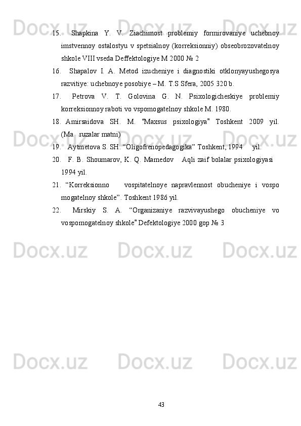 15.   Shapkina   Y.   V.   Ziachimost   problemiy   formirovaniye   uchebnoy
imstvennoy   ostalostyu   v   spetsialnoy   (korreksionniy)   obseobrozovatelnoy
shkole VIII vseda Deffektologiye M 2000  № 2 
16.   Shapalov   I.   A.   Metod   izucheniye   i   diagnostiki   otklonyayushegosya
razvitiye: uchebnoye posobiye – M. T.S Sfera, 2005 320 b.
17.   Petrova   V.   T.   Golovina   G.   N.   Psixologicheskiye   problemiy
korreksionnoy raboti vo vspomogatelnoy shkole M. 1980.
18. Amirsaidova   S H .   M.   Maxsus   psixologiya   Toshkent   2009   yil.“ ”
( Ma ruzalar matni)	
’
19.  Aytmetova S. SH.  “ Oligofrenopedagogika ”  Toshkent, 1994   yil.	
–
20.   F.   B.   Shoumarov,   K.   Q.   Mamedov   Aqli   zaif   bolalar   psixologiyasi	
“ ”
1994 yil.
21. “ Korreksionno     vospitatelnoye   napravlennost   obucheniye   i   vospo	
–
mogatelnoy shkole ” . Toshkent 1986 yil.
22.   Mirskiy   S.   A.   “ Organizaniye   razvivayushego   obucheniye   vo
vospomogatelnoy shkole  Defektologiye 2000 gop 	
” № 3
43 