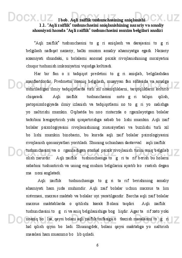 I bob. Aqli zaiflik tushunchasining aniqlanishi
1.1.  Aqli zaiflik  tushunchasini aniqlanishining nazariy va amaliy“ ”
ahamiyati hamda  Aqli zaiflik  tushunchasini muxim belgilari analizi	
“ ”
Aqli   zaiflik   tushunchasini   to g ri   aniqlash   va   darajasini   to g ri	
“ ”	’ ’ ’ ’
belgilash   nafaqat   nazariy,   balki   muxim   amaliy   ahamiyatga   egadi.   Nazariy
axamiyati   shundaki,   u   bolalarni   anomal   psixik   rivojlanishining   moxiyatini
chuqur tushunish imkoniyatini vujudga keltiradi. 
Har   bir   fan   o z   tadqiqot   predetini   to g ri   aniqlab,   belgilashdan	
’ ’ ’
manfaatdordir.   Predmetni   noaniq   belgilash,   muayyan   fan   sohasida   va   amalga
oshiriladigan   ilmiy   tadqiqotlarda   turli   xil   noaniqliklarni,   tarqoqliklarni   keltirib
chiqaradi.   Aqli   zaiflik   tushunchasini   noto g ri   talqin   qilish,	
“ ” ’ ’
patopsixologiyada   ilmiy   izlanish   va   tadqiqotlarni   no   to g ri   yo nalishga	
’ ’ ’
yo naltirishi   mumkin.   Oqibatda   bu   noo rintarzda   o rganilayotgan   bolalar	
’ ’ ’
tarkibini   kengaytirish   yoki   qisqartirishga   sabab   bo lishi   mumkin.   Aqli   zaif	
’
bolalar   psixologiyasini   rivojlanishining   xususiyatlari   va   buzilishi   turli   xil
bo lishi   mumkin   binobarin,   bu   kursda   aqli   zaif   bolalar   psixologiyasini	
’
rivojlanish qonuniyatlari yoritiladi. Shuning uchunham dastavval  aqli zaiflik	
“ ”
tushunchasini   va   o rganiladigan   onolial   psixik   rivojlanish   turini   aniq   belgilab	
’
olish zarurdir.  Aqli zaiflik  tushunchasiga to g ri ta rif  berish bu holarni	
“ ” ’ ’ ’
sababini   tushuntirish   va   uning   eng   muhim   belgilarini   ajratib   ko rsatish   degan	
’
ma noni anglatadi.	
’
Aqli   zaiflik   tushunchasiga   to g ri   ta rif   berishining   amaliy
“ ” ’ ’ ’
ahamiyati   ham   juda   muhimdir.   Aqli   zaif   bolalar   uchun   maxsus   ta lim	
’
sistemasi,  maxsus maktab  va bolalar  uyi yaratilgandir.  Barcha aqli zaif  bolalar
maxsus   maktablarda   o qitilishi   karak   Bolani   taqdiri   Aqli   zaiflik	
’ “ ”
tushunchasini to g ri va aniq belgilanishiga bog liqdir. Agar ta rif xato yoki	
’ ’ ’ ’
noaniq bo lsa, qaysi bolani aqli zaiflik toifasiga o tkazish masalasini to g ri	
’ ’ ’ ’
hal   qilish   qiyin   bo ladi.   Shuningdek,   bolani   qaysi   maktabga   yo naltirish	
’ ’
masalasi ham muammo bo lib qoladi. 	
’
6 