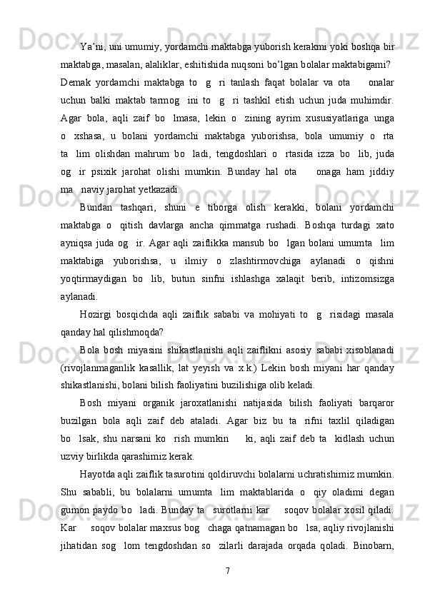 Ya ’ ni ,  uni   umumiy ,  yordamchi   maktabga   yuborish   kerakmi   yoki   boshqa   bir
maktabga ,  masalan ,  alaliklar ,  eshitishida   nuqsoni   bo ’ lgan   bolalar   maktabigami ? 
Demak   yordamchi   maktabga   to g ri   tanlash   faqat   bolalar   va   ota     onalar’ ’ –
uchun   balki   maktab   tarmog ini   to g ri   tashkil   etish   uchun   juda   muhimdir.	
’ ’ ’
Agar   bola,   aqli   zaif   bo lmasa,   lekin   o zining   ayrim   xususiyatlariga   unga	
’ ’
o xshasa,   u   bolani   yordamchi   maktabga   yuborishsa,   bola   umumiy   o rta	
’ ’
ta lim   olishdan   mahrum   bo ladi,   tengdoshlari   o rtasida   izza   bo lib,   juda
’ ’ ’ ’
og ir   psixik   jarohat   olishi   mumkin.   Bunday   hal   ota     onaga   ham   jiddiy
’ –
ma naviy jarohat yetkazadi.
’
Bundan   tashqari,   shuni   e tiborga   olish   kerakki,   bolani   yordamchi	
’
maktabga   o qitish   davlarga   ancha   qimmatga   rushadi.   Boshqa   turdagi   xato	
’
ayniqsa   juda   og ir.   Agar   aqli   zaiflikka   mansub   bo lgan   bolani   umumta lim	
’ ’ ’
maktabiga   yuborishsa,   u   ilmiy   o zlashtirmovchiga   aylanadi   o qishni	
’ ’
yoqtirmaydigan   bo lib,   butun   sinfni   ishlashga   xalaqit   berib,   intizomsizga	
’
aylanadi.
Hozirgi   bosqichda   aqli   zaiflik   sababi   va   mohiyati   to g risidagi   masala	
’ ’
qanday hal qilishmoqda?
Bola   bosh   miyasini   shikastlanishi   aqli   zaiflikni   asosiy   sababi   xisoblanadi
(rivojlanmaganlik   kasallik,   lat   yeyish   va   x.k.)   Lekin   bosh   miyani   har   qanday
shikastlanishi, bolani bilish faoliyatini buzilishiga olib keladi. 
Bosh   miyani   organik   jaroxatlanishi   natijasida   bilish   faoliyati   barqaror
buzilgan   bola   aqli   zaif   deb   ataladi.   Agar   biz   bu   ta rifni   taxlil   qiladigan	
’
bo lsak,   shu   narsani   ko rish   mumkin     ki,   aqli   zaif   deb   ta kidlash   uchun	
’ ’ – ’
uzviy birlikda qarashimiz kerak.
Hayotda aqli zaiflik tasurotini qoldiruvchi bolalarni uchratishimiz mumkin.
Shu   sababli,   bu   bolalarni   umumta lim   maktablarida   o qiy   oladimi   degan	
’ ’
gumon paydo bo ladi. Bunday ta surotlarni kar   soqov bolalar xosil qiladi.	
’ ’ –
Kar   soqov bolalar maxsus bog chaga qatnamagan bo lsa, aqliy rivojlanishi	
– ’ ’
jihatidan   sog lom   tengdoshdan   so zilarli   darajada   orqada   qoladi.   Binobarn,	
’ ’
7 