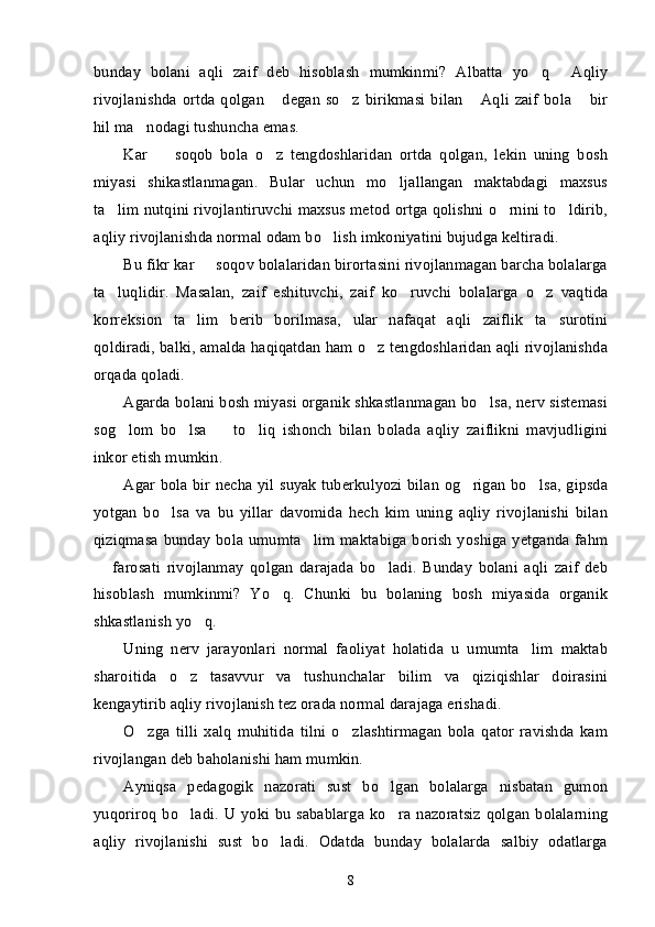 bunday   bolani   aqli   zaif   deb   hisoblash   mumkinmi?   Albatta   yo q   Aqliy’ “
rivojlanishda ortda qolgan  degan  so z birikmasi bilan   Aqli  zaif bola  bir	
” ’ “ ”
hil ma nodagi tushuncha emas.	
’
Kar     soqob   bola   o z   tengdoshlaridan   ortda   qolgan,   lekin   uning   bosh	
– ’
miyasi   shikastlanmagan.   Bular   uchun   mo ljallangan   maktabdagi   maxsus	
’
ta lim nutqini rivojlantiruvchi maxsus metod ortga qolishni o rnini to ldirib,	
’ ’ ’
aqliy rivojlanishda normal odam bo lish imkoniyatini bujudga keltiradi.	
’
Bu fikr kar   soqov bolalaridan birortasini rivojlanmagan barcha bolalarga	
–
ta luqlidir.   Masalan,   zaif   eshituvchi,   zaif   ko ruvchi   bolalarga   o z   vaqtida	
’ ’ ’
korreksion   ta lim   berib   borilmasa,   ular   nafaqat   aqli   zaiflik   ta surotini	
’ ’
qoldiradi, balki, amalda haqiqatdan ham o z tengdoshlaridan aqli rivojlanishda	
’
orqada qoladi. 
Agarda bolani bosh miyasi organik shkastlanmagan bo lsa, nerv sistemasi	
’
sog lom   bo lsa     to liq   ishonch   bilan   bolada   aqliy   zaiflikni   mavjudligini	
’ ’ – ’
inkor etish mumkin.
Agar bola bir necha yil suyak tuberkulyozi bilan og rigan bo lsa, gipsda	
’ ’
yotgan   bo lsa   va   bu   yillar   davomida   hech   kim   uning   aqliy   rivojlanishi   bilan	
’
qiziqmasa bunday bola umumta lim maktabiga borish yoshiga yetganda fahm	
’
  farosati   rivojlanmay   qolgan   darajada   bo ladi.   Bunday   bolani   aqli   zaif   deb	
– ’
hisoblash   mumkinmi?   Yo q.   Chunki   bu   bolaning   bosh   miyasida   organik	
’
shkastlanish yo q. 	
’
Uning   nerv   jarayonlari   normal   faoliyat   holatida   u   umumta lim   maktab	
’
sharoitida   o z   tasavvur   va   tushunchalar   bilim   va   qiziqishlar   doirasini	
’
kengaytirib aqliy rivojlanish tez orada normal darajaga erishadi. 
O zga   tilli   xalq   muhitida   tilni   o zlashtirmagan   bola   qator   ravishda   kam	
’ ’
rivojlangan deb baholanishi ham mumkin. 
Ayniqsa   pedagogik   nazorati   sust   bo lgan   bolalarga   nisbatan   gumon	
’
yuqoriroq bo ladi.  U yoki  bu sabablarga  ko ra nazoratsiz  qolgan  bolalarning	
’ ’
aqliy   rivojlanishi   sust   bo ladi.   Odatda   bunday   bolalarda   salbiy   odatlarga	
’
8 