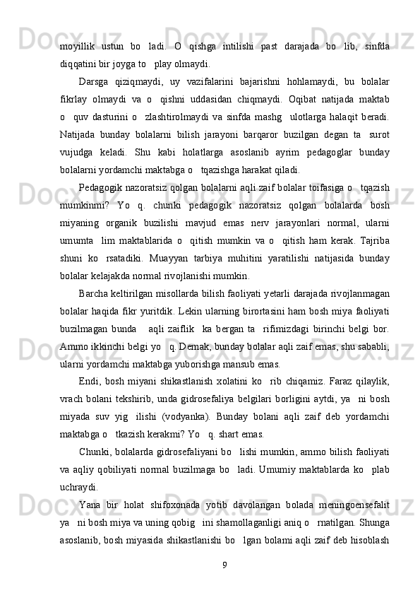 moyillik   ustun   bo ladi.   O qishga   intilishi   past   darajada   bo lib,   sinfda’ ’ ’
diqqatini bir joyga to play olmaydi. 
’
Darsga   qiziqmaydi,   uy   vazifalarini   bajarishni   hohlamaydi,   bu   bolalar
fikrlay   olmaydi   va   o qishni   uddasidan   chiqmaydi.   Oqibat   natijada   maktab
’
o quv   dasturini   o zlashtirolmaydi   va   sinfda   mashg ulotlarga   halaqit   beradi.	
’ ’ ’
Natijada   bunday   bolalarni   bilish   jarayoni   barqaror   buzilgan   degan   ta surot	
’
vujudga   keladi.   Shu   kabi   holatlarga   asoslanib   ayrim   pedagoglar   bunday
bolalarni yordamchi maktabga o tqazishga harakat qiladi.	
’
Pedagogik nazoratsiz qolgan bolalarni aqli zaif bolalar toifasiga o tqazish	
’
mumkinmi?   Yo q.   chunki   pedagogik   nazoratsiz   qolgan   bolalarda   bosh	
’
miyaning   organik   buzilishi   mavjud   emas   nerv   jarayonlari   normal,   ularni
umumta lim   maktablarida   o qitish   mumkin   va   o qitish   ham   kerak.   Tajriba	
’ ’ ’
shuni   ko rsatadiki.   Muayyan   tarbiya   muhitini   yaratilishi   natijasida   bunday
’
bolalar kelajakda normal rivojlanishi mumkin. 
Barcha keltirilgan misollarda bilish faoliyati yetarli darajada rivojlanmagan
bolalar haqida fikr yuritdik. Lekin ularning birortasini ham bosh miya faoliyati
buzilmagan   bunda   aqli   zaiflik ka   bergan   ta rifimizdagi   birinchi   belgi   bor.	
“ ” ’
Ammo ikkinchi belgi yo q. Demak, bunday bolalar aqli zaif emas, shu sababli,	
’
ularni yordamchi maktabga yuborishga mansub emas.
Endi,   bosh   miyani   shikastlanish   xolatini   ko rib   chiqamiz.   Faraz   qilaylik,	
’
vrach   bolani   tekshirib,  unda  gidrosefaliya  belgilari  borligini   aytdi,  ya ni  bosh	
’
miyada   suv   yig ilishi   (vodyanka).   Bunday   bolani   aqli   zaif   deb   yordamchi	
’
maktabga o tkazish kerakmi? Yo q. shart emas. 	
’ ’
Chunki, bolalarda gidrosefaliyani bo lishi mumkin, ammo bilish  faoliyati	
’
va   aqliy   qobiliyati   normal   buzilmaga   bo ladi.   Umumiy   maktablarda   ko plab
’ ’
uchraydi.
Yana   bir   holat   shifoxonada   yotib   davolangan   bolada   meningoensefalit
ya ni bosh miya va uning qobig ini shamollaganligi aniq o rnatilgan. Shunga	
’ ’ ’
asoslanib, bosh miyasida shikastlanishi bo lgan bolami aqli zaif deb hisoblash	
’
9 