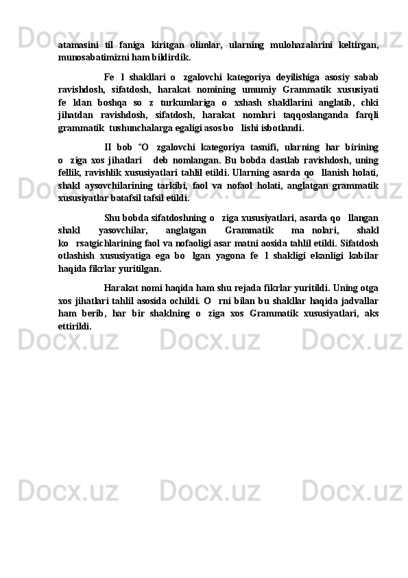 atamasini   til   faniga   kiritgan   olimlar,   ularning   mulohazalarini   keltirgan,
munosabatimizni ham bildirdik.
Fe l   shakllari   o zgalovchi   kategoriya   deyilishiga   asosiy   sabab 
ravishdosh,   sifatdosh,   harakat   nomining   umumiy   Grammatik   xususiyati
fe ldan   boshqa   so z   turkumlariga   o xshash   shakllarini   anglatib,   chki	
  
jihatdan   ravishdosh,   sifatdosh,   harakat   nomlari   taqqoslanganda   farqli
grammatik  tushunchalarga egaligi asos bo lishi isbotlandi.	

II   bob   O zgalovchi   kategoriya   tasnifi,   ularning   har   birining	
	
o ziga   xos   jihatlari   deb   nomlangan.   Bu   bobda   dastlab   ravishdosh,   uning	
 
fellik,   ravishlik   xususiyatlari   tahlil   etildi.   Ularning   asarda   qo llanish   holati,	

shakl   aysovchilarining   tarkibi,   faol   va   nofaol   holati,   anglatgan   grammatik
xususiyatlar batafsil tafsil etildi.
Shu bobda sifatdoshning o ziga xususiyatlari, asarda qo llangan	
 
shakl   yasovchilar,   anglatgan   Grammatik   ma nolari,   shakl	

ko rsatgichlarining faol va nofaoligi asar matni aosida tahlil etildi. Sifatdosh	

otlashish   xususiyatiga   ega   bo lgan   yagona   fe l   shakligi   ekanligi   kabilar	
 
haqida fikrlar yuritilgan.
Harakat nomi haqida ham shu rejada fikrlar yuritildi. Uning otga
xos  jihatlari  tahlil  asosida  ochildi.  O rni   bilan  bu  shakllar  haqida  jadvallar	

ham   berib,   har   bir   shaklning   o ziga   xos   Grammatik   xususiyatlari,   aks	

ettirildi. 