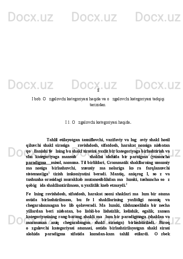 8
I bob. O zgalovchi kategoriyasi haqida va o zgalovchi kategoriyasi tadqiqi 
tarixidan.
I.1. O zgalovchi kategoriyasi haqida	
 .
Tahlil   etilayotgan   tasniflovchi,   vazifaviy   va   lug aviy   shakl   hosil	

qiluvchi   shakl   sirasiga     ravishdosh,   sifatdosh,   harakat   nomiga   nisbatan	

qo llanishi fe lning bu shakl sirasini yaxlit bir kategoriyaga birlashtirish va	
 
shu   kategoriyaga   mansub           shaklni   alohida   bir   paraigma   (yunoncha
paradigma 	
 misol, namuna. Til birliklari, Grammatik shakllarning umumiy
ma nosiga   birlashuvchi,   xususiy   ma nolariga   ko ra   farqlanuvchi	
  
sistemasi)ga 1
  tizish   imkoniyatini   beradi.   Mantiq,   aniqrog I,   so z   va	
 
tushunha   orasidagi   murakkab   mutanosiblikdan   ma lumki,   tushuncha   so z	
 
qobig ida shakllantirilmasa, u yaxlitlik kasb etmaydi.	
 2
Fe lning   ravishdosh,   sifatdosh,   harakat   nomi   shaklari   ma lum   bir   atama	
 
ostida   birlashtirilmasa,   bu   fe l   shakllarining   yaxlitligi   noaniq   va	

chegaralanmagan   bo lib   qolaveradi.   Ma lumki,   tilshunoslikda   bir   necha	
 
yillardan   beri   nisbatan,   bo lishli-bo lishsizlik,   kelishik,   egalik,   zamon	
 
kategoriyasining   rang-barang   shakli   ma lum   bir   paradigmaga   (shaklan   va	

mazmunan   aniq   chegaralangan   shakl   sirasiga)   birlashtiriladi.   Biroq
o zgalovchi   kategoriyasi   atamasi,   ostida   birlashtirilayotgan   shakl   sirasi	

alohida   paradigma   sifatida   kamdan-kam   tahlil   etilardi.   O zbek	
 