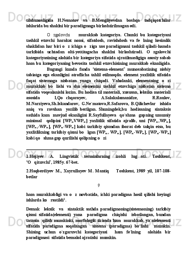 tilshunosligida   H.Nematov   va   B.Mengliyevdan   boshqa   tadqiqotchilar
ishlarida bu shaklni bir paradigmaga birlashtirilmagan edi. 
O zgalovchi     murakkab   kategoriya.   Chunki   bu   kategoriyani	
tashkil   etuvchi   harakat   nomi,   sifatdosh,   ravishdosh   va   fe lning   kesimlik	

shaklidan   har   biri   o z   ichiga   o ziga   xos   paradigmani   tashkil   qiladi-hamda	
 
tarkibida   uchtadan   olti-yettitagacha   shaklni   birlashtiradi.   O zgalovchi	

kategoriyasining alohida bir kategoriya sifatida ajratilmasligiga asosiy sabab
ham   bu   kategoriyaning   bevosita   tashkil   etuvchisining   murakkab   ekanligida.
Bugungi   kunda   fanda   sistema-element   munosabatining   nisbiy	
 
tabiatga   ega   ekanligini   atroflicha   tahlil   etilmoqda.   element   yaxlitlik   sifatida
faqat   sistemaga   nisbatan   yuaga   chiqadi.   Vaholanki,   elementning   o zi	

murakkab   bo lishi   va   shu   elementni   tashkil   etuvchiga   nisbatan   sistema	

sifatida voqealanishi lozim. Bu hodisa til materiali, xususan, leksika materiali
asosida   I,Qo chqoroyev,   A.Salakalamanidze,   R.Raulov,	

M.Narziyeva,Sh.Iskandarov,   G.Ne`matova,R.Safarova,   B.Qilichevlar     ishida
aniq     va     ravshan     yozilib   berilgan.   Shuningdek,bu     hodisaning     sintaksis
sathida   kam     mavjud   ekanligini   R.Sayfullayeva     qo`shma     gapning   umumiy
minimal     qolipini   [WP
m VWP
m ]   yaxlitlik   sifatida   ajralib,   uni   [WP
m ,WP
m ],
[WP
m ,-WP
m ],   [WP
m -WP
m ]   kabi   tarkibiy   qismdan   iborat   deb   talqin   etsa,   bu
yaxlitlikning   tarkibiy   qismi   bo lgan   [WP	

m ,   WP
m ],   [WP
m -WP
m ],   [WP
m -WP
m ]
kabi qo shma gap qurilishi qolipning o zi 	
 
1.Hojiyev   A.   Lingvistik   terminlarning   izohli   lug ati.   Toshkent,	

O qituvchi , 1985y. 67-bet.	
 	
2.Haqberdiyev   M.,   Xayrullayev   M.   Mantiq     Toshkent,   1989   yil,   107-108-	

betlar
9
ham   murakkabligi   va   o z   novbatida,   ichki   paradigma   hosil   qilishi   keyingi	

ishlarda ko rsatildi	
 1
.
Demak     leksik     va     sintaktik   sathda   paradigmoning(sistemoning)   tarkibiy
qismi   sifatida(elementi)   yana     paradigma     chiqishi     isbotlangan,   bundan
taxmin   qilish mumkinki, morfologik tizimda ham   murakkab, ya`nielementi
sifatida   paradigma   soqolangan     sistema   (paradigma)   bo`lishi     mumkin.
Shining   uchun   o`zgaruvchi   kategoriyasi     ham   fe`lning     alohida   bir
paradigmasi  sifatida bemalol ajratishi  mumkin. 