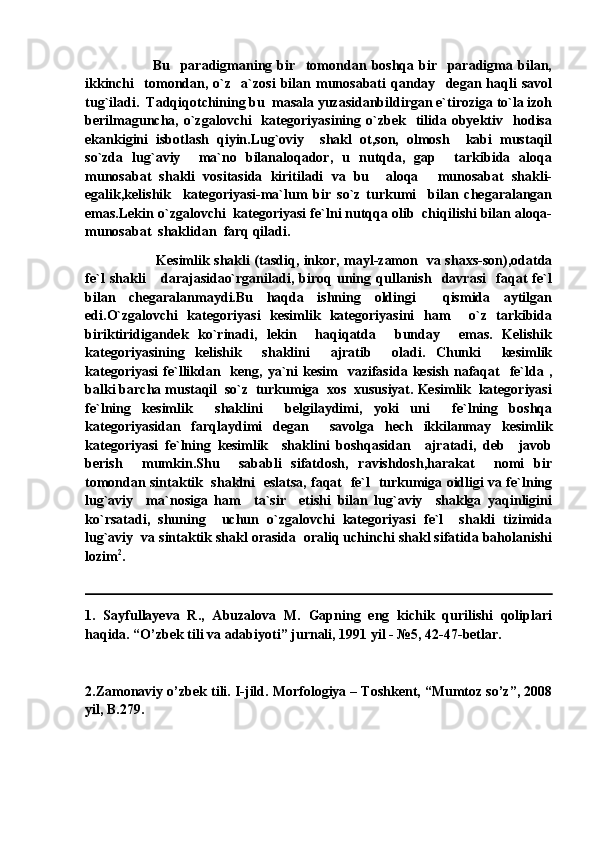                           Bu     paradigmaning   bir     tomondan   boshqa   bir     paradigma   bilan,
ikkinchi     tomondan,   o`z     a`zosi   bilan   munosabati   qanday     degan   haqli   savol
tug`iladi.  Tadqiqotchining bu  masala yuzasidanbildirgan e`tiroziga to`la izoh
berilmaguncha,   o`zgalovchi     kategoriyasining  o`zbek    tilida   obyektiv    hodisa
ekankigini   isbotlash   qiyin.Lug`oviy     shakl   ot,son,   olmosh     kabi   mustaqil
so`zda   lug`aviy     ma`no   bilanaloqador,   u   nutqda,   gap     tarkibida   aloqa
munosabat   shakli   vositasida   kiritiladi   va   bu     aloqa   munosabat   shakli-
egalik,kelishik     kategoriyasi-ma`lum   bir   so`z   turkumi     bilan   chegaralangan
emas.Lekin o`zgalovchi  kategoriyasi fe`lni nutqqa olib  chiqilishi bilan aloqa-
munosabat  shaklidan  farq qiladi.
    Kesimlik shakli (tasdiq, inkor, mayl-zamon   va shaxs-son),odatda
fe`l   shakli       darajasidao`rganiladi,   biroq   uning   qullanish     davrasi     faqat   fe`l
bilan   chegaralanmaydi.Bu   haqda   ishning   oldingi     qismida   aytilgan
edi.O`zgalovchi   kategoriyasi   kesimlik   kategoriyasini   ham     o`z   tarkibida
biriktiridigandek   ko`rinadi,   lekin     haqiqatda     bunday     emas.   Kelishik
kategoriyasining   kelishik     shaklini     ajratib     oladi.   Chunki     kesimlik
kategoriyasi  fe`llikdan    keng, ya`ni  kesim    vazifasida  kesish  nafaqat     fe`lda ,
balki barcha mustaqil  so`z  turkumiga  xos  xususiyat. Kesimlik  kategoriyasi
fe`lning   kesimlik     shaklini     belgilaydimi,   yoki   uni     fe`lning   boshqa
kategoriyasidan   farqlaydimi   degan     savolga   hech   ikkilanmay   kesimlik
kategoriyasi   fe`lning   kesimlik     shaklini   boshqasidan     ajratadi,   deb     javob
berish     mumkin.Shu     sababli   sifatdosh,   ravishdosh,harakat     nomi   bir
tomondan sintaktik   shaklni   eslatsa, faqat   fe`l   turkumiga oidligi va fe`lning
lug`aviy     ma`nosiga   ham     ta`sir     etishi   bilan   lug`aviy     shaklga   yaqinligini
ko`rsatadi,   shuning     uchun   o`zgalovchi   kategoriyasi   fe`l     shakli   tizimida
lug`aviy  va sintaktik shakl orasida  oraliq uchinchi shakl sifatida baholanishi
lozim 2
.
1.   Sayfullayeva   R.,   Abuzalova   M.   Gapning   eng   kichik   qurilishi   qoliplari
haqida. “O’zbek tili va adabiyoti” jurnali, 1991 yil - №5, 42-47-betlar.
2.Zamonaviy o’zbek tili. I-jild. Morfologiya – Toshkent, “Mumtoz so’z”, 2008
yil, B.279. 
