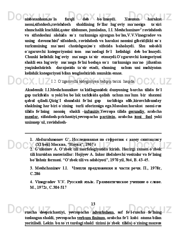nisbatanham,to`la   farqli   deb   bo`lmaydi.   Xususan   harakat
nomi,sifatdosh,ravishdosh     shaklining   fe`llar   lug`oviy   ma`nosiga     ta`siri
shunchalik kuchliki,qator tilshunos, jumladan, I.I. Meshchaninov 3
 ravishdosh
va   sifatdoshni    alohida   so`z   turkumiga ajratgan bo`lsa,V.V.Vinogradov  va
uning     davomchisi 4
  sifatdosh,   ravishdosh   va   harakat   nomini   gibrid(ikki   so`z
turkumining   ma`nosi   chatishgan)so`z   sifatida   baholaydi.   Shu   sababli
o`zgaruvchi   kategoriyasini   tom     ma`nodagi   fe`l     kelishigi     deb   bo`lmaydi.
Chunki   kelishik   lug`oviy     ma`noga   ta`sir     etmaydi.O`zgaruvchi   kategoriyasi
shakli   esa   lug`oviy     ma`noga   fe`lni   boshqa   so`z     turkumiga   ma`no     jihatdan
yaqinlashtirish     darajasida   ta`sir   etadi,   shuning     uchun   uni   mohiyatan
kelishik kategoriyasi bilan tenglashtirish mumkin emas.
I.2. O`zgaruvchi kategoriyasi tadqiqi tarixi  haqida.
Akademik   I.I.Meshchannikov   ta`kidlaganidek   dunyoning   barcha   tilida   fe`l
gap tarkibida   u yoki bu bo`lak tarkibida qolish   uchun ma`lum   bir   shaxsni
qabul   qiladi.Qizig`I   shundaki   fe`lni   gap     tarkibiga   olib,kiruvchibunday
shaklning   har  biri   o`zining     turli   aforizmiga   ega.Masalan:harakat     nomi-rus
tilida   fe`lning     noaniq     shakli   – infunitiv ,Yevropa   tilida   gerundiy ,   arabcha
masdar ,   sifatdosh-prichastiyi,yevropacha   partitsin ,   arabcha   ismi     faol   yoki
unimasp`ul, ravishdosh-
1. Abdurahmonov   G ’.   Исследованая   по   стфротюк   с   кому   синтақсису
( XI   bek ) Москва, “Наука”, 1967 г
2.   G’ulomov   A.   O’zbek   tili   morfologiyasida   kirish.   Hozirgi   zamon   o’zbek
tili kursidan materiallar: Hojiyev A. Inkor ifodalovchi vositalar va fe’lning
bo’lishsiz formasi. “O’zbek tili va adabiyoti”, 1970 yil, №4, B. 43-45.
3.   Meshchaninov   I.I.     Члепли   предложения   и   части   речи.   П.,   1978г,
С.286
4.   Vinogradov   V . V .   Русский   язь i к.   Грамматичиское   учепние   о   слове.
М., 1972г, С.304-317
13
ruscha   deeprichastiyi,   yevropacha   adverbshem ,   sof   fe`l-ruscha   fe’lning
tuslangan shakli, yevropacha  verbum finitum , arabcha fe’l  kabi  atama bilan
yoritiladi. Lekin  bu to`rt turdagi shakl  tizimi (o`zbek  tilida) o`zining mazsus 