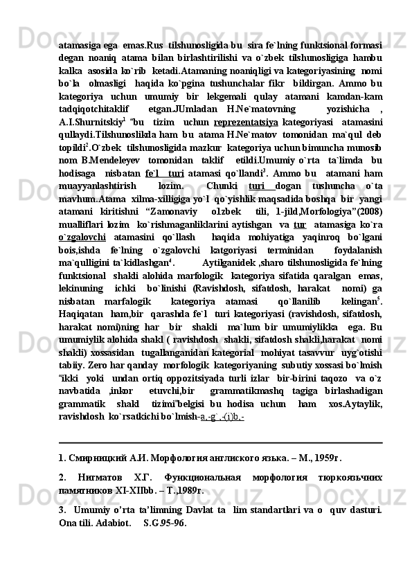 atamasiga ega  emas.Rus  tilshunosligida bu  sira fe`lning funktsional formasi
degan   noaniq   atama   bilan   birlashtirilishi   va   o`zbek   tilshunosligiga   hambu
kalka  asosida ko`rib  ketadi.Atamaning noaniqligi va kategoriyasining  nomi
bo`la     olmasligi     haqida   ko`pgina   tushunchalar   fikr     bildirgan.   Ammo   bu
kategoriya   uchun   umumiy   bir   lekgemali   qulay   atamani   kamdan-kam
tadqiqotchitaklif     etgan.JUmladan   H.Ne`matovning       yozishicha   ,
A.I.Shurnitskiy 1
  bu     tizim     uchun   reprezentatsiya   kategoriyasi     atamasini
qullaydi.Tilshunoslikda ham  bu  atama H.Ne`matov  tomonidan  ma`qul  deb
topildi 2
.O`zbek  tilshunosligida mazkur  kategoriya uchun bimuncha munosib
nom   B.Mendeleyev     tomonidan     taklif       etildi.Umumiy   o`rta     ta`limda     bu
hodisaga     nisbatan   fe`l     turi   atamasi   qo`llandi 3
.   Ammo   bu     atamani   ham
muayyanlashtirish     lozim.     С hunki   turi   dogan   tushuncha   o`ta
mavhum.Atama  xilma-xilligiga yo`l  qo`yishlik maqsadida boshqa  bir  yangi
atamani   kiritishni   “Zamonaviy     o1zbek     tili,   1-jild,Morfologiya”(2008)
mualliflari   lozim     ko`rishmaganliklarini   aytishgan     va   tur     atamasiga   ko`ra
o`zgalovchi   atamasini   qo`llash     haqida   mohiyatiga   yaqinroq   bo`lgani
bois,ishda   fe`lning   o`zgalovchi   katgoriyasi   terminidan     foydalanish
ma`qulligini ta`kidlashgan 4
.                 Aytilganidek ,sharo tilshunosligida fe`lning
funktsional     shakli   alohida   marfologik     kategoriya   sifatida   qaralgan     emas,
lekinuning     ichki     bo`linishi   (Ravishdosh,   sifatdosh,   harakat     nomi)   ga
nisbatan   marfalogik     kategoriya   atamasi     qo`llanilib     kelingan 5
.
Haqiqatan     ham,bir     qarashda   fe`l     turi   kategoriyasi   (ravishdosh,   sifatdosh,
harakat   nomi)ning   har     bir     shakli     ma`lum   bir   umumiylikka     ega.   Bu
umumiylik alohida shakl ( ravishdosh   shakli, sifatdosh shakli,harakat   nomi
shakli)  xossasidan    tugallanganidan  kategorial     mohiyat  tasavvur     uyg`otishi
tabiiy. Zero har qanday  morfologik  kategoriyaning  subutiy xossasi bo`lmish
ikki     yoki     undan   ortiq   oppozitsiyada   turli   izlar     bir-birini   taqozo     va   o`z	

navbatida   ,inkor     etuvchi,bir     grammatikmashq   tagiga   birlashadigan
grammatik     shakl     tizimi belgisi   bu   hodisa   uchun     ham     xos.Aytaylik,	

ravishdosh  ko`rsatkichi bo`lmish- a,-g`,-(i)b,-
1.  Смирницкий А.И. Морфология англиского язька. – М., 1959г.
2.   Нигматов   Х.Г.   Функциональная   морфология   тюркоязьчних
памятников  XI - XIIbb . –  Т.,1989г.
3.     Umumiy   o’rta   ta’limning   Davlat   ta lim   standartlari   va   o quv   dasturi.	
 
Ona tili. Adabiot.   S.G.95-96.	
 