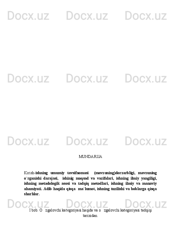 MUNDARIJA
Kirish -ishning   umumiy   tavsifnomasi     (mavzuning)dorzarbligi,   mavzuning
o`rganishi   darajasi,     ishinig   maqsad   va   vazifalari,   ishning   ilmiy   yangiligi,
ishning   metadologik   asosi   va   tadqiq   metodlari,   ishning   ilmiy   va   manaviy
ahamiyati. Adib haqida qisqa    ma`lumot, ishning tuzilishi  va boblarga qisqa
sharhlar. 
I bob. O zgalovchi kategoriyasi haqida va o zgalovchi kategoriyasi tadqiqi 
tarixidan. 