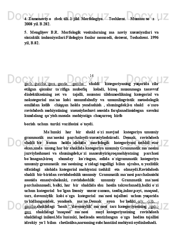 4. Zamonaviy o zbek tili. 1-jild. Morfologiya.   Toshkent.  Mumtoz so z ,    
2008 yil. B.282.
5.   Mengliyev   B.R.   Morfologik   vositalarning   ma naviy   xususiyatlari   va	

sintaktik   imkoniyatlari:Filologiya   fanlar   nomzodi,   dotsent,   Toshakent.   1996
yil, B.82.
14
gach,-guncha,-gani,-ganda,   -gancha     shakli     kategoriyaning   yuqorida   zikr
etilgan   qismlar   ta`rifiga   mubofiq     keladi,   biroq   muammoga   tasavvuf
dialektikasining   zet   va     tajalli,   mumtoz   tilshunoslikning   kategorial   va
nokategorial   ma`no   kabi   umumfalsafiy   va   umumlingvistik   metodologik
omilidan   kelib     chiqqan   holda   yondashish   ,   shuningdek,bu   shakl     o`zaro
ravishdosh   mohiyatining     xususiylashuvi   asosida   farqlanadimidegan     savolni
kundalang  qo`yish masala  mohiyatiga  chuqurroq  kirib  
borish  uchun  turtki  vazifasini  o`taydi.
Ma`lumki     har     bir     shakl   o`zi   mavjud     kategoriya   umumiy
grammatik   ma`nosini   parchalaydi-xususiylashtiradi.   Demak,   ravishdosh
shakli   bir     butun     holda   alohida     marfologik     kategoriyani   tashkil   etar
ekan,unda  unung har bir shaklida kategoriya umumiy Grammatik ma`nosini
juzviylashmasi   va   shuningdek,o`zi   mansubyiriqroqmohiyatning     parchasi
bo`lmagan,biroq     shunday     ko`ringan,   aslida   o`zigrammatik   kategoriya
umumiy grammatik  ma`nosining  o`zidagi tugalligi  bilan  ajralsa, u yaxlitlik
sifatidagi     alohida   kategorial   mohiyatni   tashkil     eta     olmaydi.Ravishdosh
shakli   bir-biridan ravishdoshlik umumiy   Grammatik ma`nosi parchalanishi
asosida   emas(vaholanki,   ravishdoshlik     umumiy     Grammatik   ma`nosi
parchalanmadi,   balki,   har     bir     shaklida   shu     hosila   takrorlanadi),balki   o`zi
uchun   kategorial     bo`lgan   lisoniy     unsur-zamon,   tasdiq,inkor,payt,   maqsad,
tarz,   davomiylik     kabi   o`zga     kategorial     ma`nosi   tajallusi     uchun   yuqorida
ta`kidlanganidek,   yondosh     ma`no.Demak     ayon     bo`ladiki ,-a/y,   -(i)b,   -
gancha ,shaklidagi    hoalt  , davomiylik  ma`nosi   tarz kategoriyasining  	
    ,-gali,-
gani     shaklidagi   maqsad   ma`nosi       mayl   kategoriyasining     ravishdosh
 
shaklidagi   inikosi.Ma`lun\mki,   hodisada   sentizlangan     o`zga     hodisa   tajallisi
idrokiy  yo`l  bilan   chetlatilsa,narsaning subchantiial mohiyati oydinlashadi. 