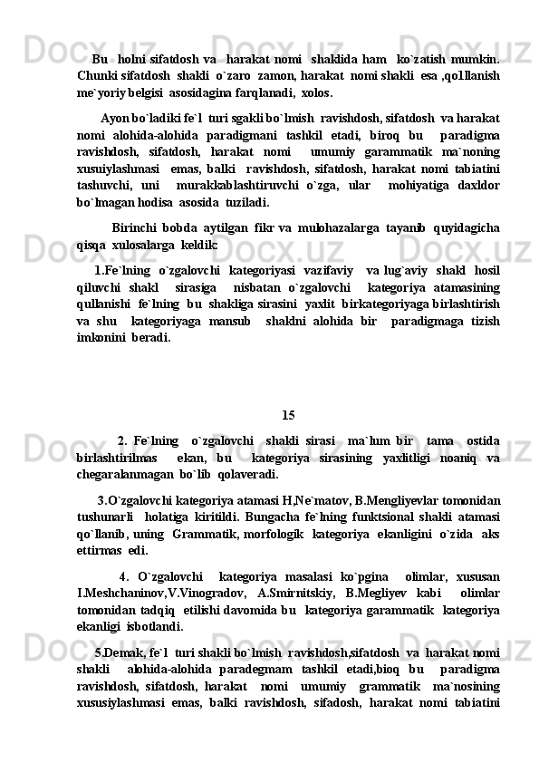       Bu     holni   sifatdosh   va     harakat   nomi     shaklida   ham     ko`zatish   mumkin.
Chunki sifatdosh  shakli  o`zaro  zamon, harakat  nomi shakli  esa ,qo1llanish
me`yoriy belgisi  asosidagina farqlanadi,  xolos. 
        Ayon bo`ladiki fe`l  turi sgakli bo`lmish  ravishdosh, sifatdosh  va harakat
nomi   alohida-alohida   paradigmani   tashkil   etadi,   biroq   bu     paradigma
ravishdosh,   sifatdosh,   harakat   nomi     umumiy   garammatik   ma`noning
xusuiylashmasi     emas,   balki     ravishdosh,   sifatdosh,   harakat   nomi   tabiatini
tashuvchi,   uni     murakkablashtiruvchi   o`zga,   ular     mohiyatiga   daxldor
bo`lmagan hodisa  asosida  tuziladi.
           Birinchi  bobda  aytilgan  fikr va  mulohazalarga  tayanib  quyidagicha
qisqa  xulosalarga  keldik:
        1.Fe`lning    o`zgalovchi     kategoriyasi     vazifaviy      va   lug`aviy     shakl     hosil
qiluvchi   shakl     sirasiga     nisbatan   o`zgalovchi     kategoriya   atamasining
qullanishi  fe`lning  bu  shakliga sirasini  yaxlit  birkategoriyaga birlashtirish
va   shu     kategoriyaga   mansub     shaklni   alohida   bir     paradigmaga   tizish
imkonini  beradi.
    
15
            2.   Fe`lning     o`zgalovchi     shakli   sirasi     ma`lum   bir     tama     ostida
birlashtirilmas     ekan,   bu     kategoriya   sirasining   yaxlitligi   noaniq   va
chegaralanmagan  bo`lib  qolaveradi.
       3.O`zgalovchi kategoriya atamasi H,Ne`matov, B.Mengliyevlar tomonidan
tushunarli     holatiga   kiritildi.   Bungacha   fe`lning   funktsional   shakli   atamasi
qo`llanib, uning   Grammatik, morfologik   kategoriya   ekanligini   o`zida   aks
ettirmas  edi.
          4.   O`zgalovchi     kategoriya   masalasi   ko`pgina     olimlar,   xususan
I.Meshchaninov,V.Vinogradov,   A.Smirnitskiy,   B.Megliyev   kabi     olimlar
tomonidan tadqiq   etilishi  davomida bu   kategoriya garammatik   kategoriya
ekanligi  isbotlandi.
      5.Demak, fe`l  turi shakli bo`lmish  ravishdosh,sifatdosh  va  harakat nomi
shakli     alohida-alohida   paradegmam   tashkil   etadi,bioq   bu     paradigma
ravishdosh,   sifatdosh,   harakat     nomi     umumiy     grammatik     ma`nosining
xususiylashmasi   emas,   balki   ravishdosh,   sifadosh,   harakat   nomi   tabiatini 
