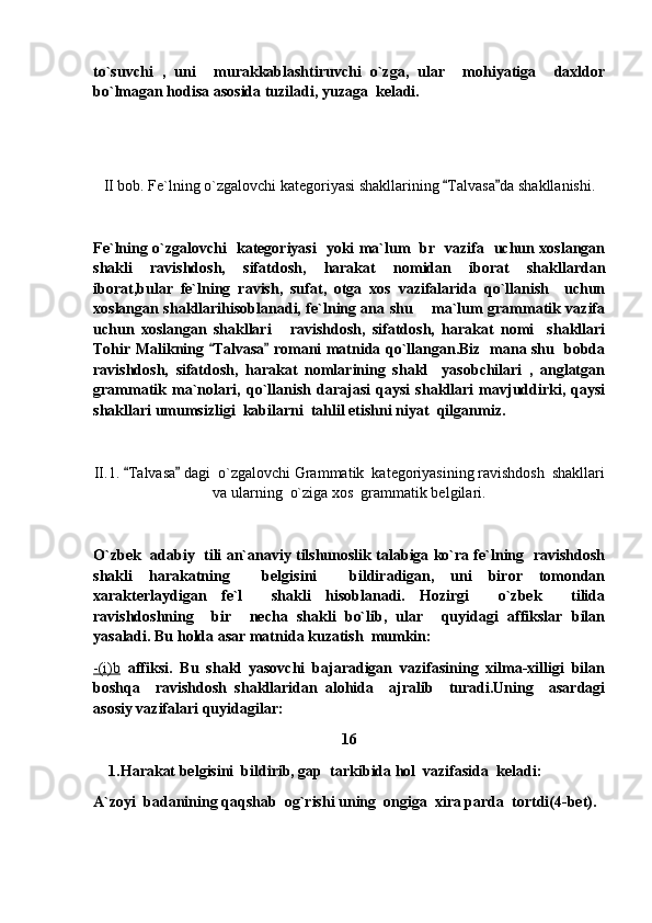 to`suvchi   ,   uni     murakkablashtiruvchi   o`zga,   ular     mohiyatiga     daxldor
bo`lmagan hodisa asosida tuziladi, yuzaga  keladi.
II bob. Fe`lning o`zgalovchi kategoriyasi shakllarining  Talvasa da shakllanishi. 
Fe`lning o`zgalovchi   kategoriyasi   yoki ma`lum   br   vazifa   uchun xoslangan
shakli   ravishdosh,   sifatdosh,   harakat   nomidan   iborat   shakllardan
iborat,bular   fe`lning   ravish,   sufat,   otga   xos   vazifalarida   qo`llanish     uchun
xoslangan shakllarihisoblanadi, fe`lning ana shu       ma`lum grammatik vazifa
uchun   xoslangan   shakllari   ravishdosh,   sifatdosh,   harakat   nomi     shakllari	

Tohir Malikning  Talvasa  romani matnida qo`llangan.Biz   mana shu   bobda	
 
ravishdosh,   sifatdosh,   harakat   nomlarining   shakl     yasobchilari   ,   anglatgan
grammatik   ma`nolari,   qo`llanish   darajasi   qaysi   shakllari   mavjuddirki,   qaysi
shakllari umumsizligi  kabilarni  tahlil etishni niyat  qilganmiz.
II.1.  Talvasa  dagi  o`zgalovchi Grammatik  kategoriyasining ravishdosh  shakllari	
 
va ularning  o`ziga xos  grammatik belgilari.
O`zbek  adabiy   tili an`anaviy tilshunoslik talabiga ko`ra fe`lning  ravishdosh
shakli   harakatning     belgisini     bildiradigan,   uni   biror   tomondan
xarakterlaydigan   fe`l     shakli   hisoblanadi.   Hozirgi     o`zbek     tilida
ravishdoshning     bir     necha   shakli   bo`lib,   ular     quyidagi   affikslar   bilan
yasaladi. Bu holda asar matnida kuzatish  mumkin:
-(i)b   affiksi.   Bu   shakl   yasovchi   bajaradigan   vazifasining   xilma-xilligi   bilan
boshqa     ravishdosh   shakllaridan   alohida     ajralib     turadi.Uning     asardagi
asosiy vazifalari quyidagilar:
16
     1.Harakat belgisini  bildirib, gap  tarkibida hol  vazifasida  keladi:
A`zoyi  badanining qaqshab  og`rishi uning  ongiga  xira parda  tortdi(4-bet). 