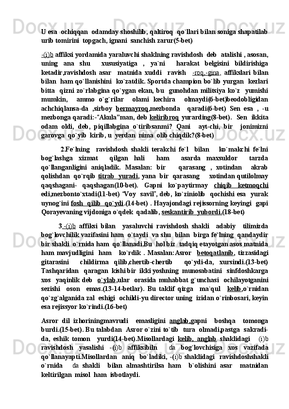 U esa  ochiqqan  odamday shoshilib, qaltiroq  qo`llari bilan soniga shapatilab
urib tomirini  topgach, ignani  sanchish zarur(5-bet) 
-(i)b  affiksi yordamida yaraluvchi shaklning ravishdosh  deb  atalishi , asosan,
uning   ana   shu     xususiyatiga   ,   ya`ni     harakat   belgisini   bildirishiga
ketadir,ravishdosh   asar     matnida   xuddi     ravish     -roq,-gina ,   affikslari   bilan
bilan   ham qo`llanishini   ko`zatdik. Sportda champion bo`lib yurgan   kezlari
bitta     qizni   zo`rlabgina   qo`ygan   ekan,   bu     gunohdan   militsiya   ko`z     yumishi
mumkin,     ammo   o`g`rilar     olami   kechira     olmaydi(6-bet)beodobligidan
achchiqlansa-da   ,sirboy   bermayroq ,mezbonda     qaradi(6-bet)   Sen   esa   ,   -u
mezbonga qaradi:- Akula”man, deb   keliribroq   yurarding(8-bet).   Sen   ikkita
odam   oldi,   deb,   piqillabgina   o`tiribsanmi?   Qani     ayt-chi,   bir     jonimizni
garovga  qo`yib  kirib, u  yerdan  nima  olib chiqdik?(8-bet)
            2.Fe`lning     ravishdosh   shakli   terakchi   fe`l     bilan       ko`makchi   fe`lni
bog`lashga   xizmat     qilgan   hali     ham     asarda   maxsuldor     tarzda
qo`llanganligini   aniqladik.   Masalan:   bir       qarasang   ,   xotindan     akrab
qolishdan   qo`rqib   titrab   yuradi , yana   bir   qarasang   xotindan qutilolmay	

qaqshagani-   qaqshagan(10-bet).   Gapni   ko`paytirmay   chiqib   ketmoqchi
edi,mezbonto`xtadi(11-bet)   Voy   savil ,  deb, ko`ziniolib   qochishi   esa   yurak	
 
uynog`ini   fosh   qilib   qo`ydi .(14-bet) . Hayajondagi rejissorning keyingi   gapi
Qorayevaning vijdoniga o`qdek  qadalib,  seskantirib  yubordi. (18-bet)
          3 .-(i)b   affiksi   bilan     yasaluvchi   ravishdosh   shakli     adabiy     tilimizda
bog`lovchilik vazifasini ham  o`taydi  va shu  bilan  birga fe`lning  qandaydir
bir shakli  o`rnida ham  qo`llanadi.Bu  hol biz  tadqiq etayotgan asos matnida
ham   mavjudligini     ham       ko`rdik   .   Masalan:Asror     betoqatlanib ,   tizzasidagi
gitarasini     childirma   qilib,chertib-chertib     qo`ydi-da,   xursindi.(13-bet)
Tashqaridan   qaragan  kishi bir  ikki yoshning  munosabatini   sinfdoshkarga
xos     yaqinlik   deb     o`ylab ,ular     orasida   muhabbat   g`unchasi     ochilayotganini
sezishi     oson     emas.(13-14-betlar).   Bu   taklif   qizga     ma`qul     kelib ,o`rnidan
qo`zg`alganida zal  eshigi  ochildi-yu director uning  izidan o`rinbosari, keyin
esa rejissyor ko`rindi.(16-bet)
Asror   dil   izhoriningmavrudi     emasligini   anglab, gapni     boshqa     tomonga
burdi.(15-bet). Bu talabdan  Asror o`zini to`tib  tura  olmadi,pastga  sakradi-
da,   eshik   tomon     yurdi(14-bet).Misollardagi   kelib,   anglab   shaklidagi   (i)b	

ravishdosh   yasalishi   -( i)b   affiksibiln  	
 da   bog`lovchisiga   xos   vazifada
qo`llanayapti.Misollardan     aniq     bo`ladiki,  -( i)b   shaklidagi     ravishdoshshakli
o`rnida  	
 da   shakli     bilan   almashtirilsa   ham     b`olishini   asar     matnidan
keltirilgan  misol  ham  isbotlaydi. 