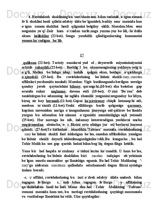        4. Ravishdosh  shaklining bu  turi shaxs-son  bilan tuslanib, o`tgan zamon
fe`li  shaklini hosil  qilishi adabiy  tilda bo`lganidek, badiiy  asar  matnida han
o`tgan     zamon   shaklini     hosil     qilganini   belgilay     oldik.   Masalan:Men     seni
sotganim   yo`q!-Zoir     ham     o`rnidan   turib,unga   yuzma-yuz   bo`ldi,-Sa`dulla
akam     kelibdilar   (22-bet).   Senga     yaxshilik     qiladiganlarning     hammasini
yomon ko`radigan   bo`lib 
17
    qolibsan      (22-bet).   Tarixiy     sanalarni   yod     ol   ,   deyaverib     miyasinimiyasini
achitib     yuborildi. (22-bet).      Boshlig`I     bu    akaxonongizning  yakkayu-yolg`iz
o`g`li,   Melisa     bo`lishga   ishqi     toshib     qolgan   ekan,   boshqa     o`qishlarga
o`qimabdi .   (25-bet).   Bu     ravishdoshning     bo`lishsiz   shakli -may,-masdan
affikslari yordamida tasaladi. Masalan: Yigit  kutilmaganda berilgan  savolga
qanday     javob     qaytarishini   bilmay ,   qarangchi,(10-bet)   shu   boisdan     gap
orasida   sukut     saqlamay ,   davom   etdi   (10-bet).   O`zini   Bo`ron   deb 
tanishtirgan bu  odamning  ko`nglida  shumlik  yotganini sezganday  bo`ldiyu,
biroq  sir  boy    bermadi .(11-bet).Gapni    ko`pirtirmay    chiqib  ketmoqchi  edi,
mezbon     to`xtatdi   (11-bet).Yoshi     elliklarga     borib     qolganiga     qaramay,
kapitan  unvonidan  nariga  o`tmaganhanuz  jinoyatga  oid qidiruv  bo`limida
yurgan     bu     odamdan     bir   nimani       o`rganishi     mumkinligiga   aqli     yetmadi
(25-bet).   Har   narsaga   ko nib,   indamay   ketaveradigan   yoshlarni   uncha	

yoqtirmasdan     aksincha,   o z   fikrini   ayta   olishga   jur ati   borlarni   hurmat
 
qilardi.   (27-bet)Ta`kidlashni     istardikki, Talvasa   matnida   ravishdoshning	
 
 may  bo`lishsiz  shakli  faol  ishlatigan  bo`lsa,-masdan affiksibilan  yasalgan
bo`lishsiz     shakli     deyarli   ishlatilmaganliginiko`rdik.Bu     kungacha   ,   bu   hol
Tohir Malik ka  xos  gap  qurish  holati bilan bog`liq  degan fikga  keldik.
Yana   bir     hol   haqida   to`xtalmay     o`tishni   lozim   ko`rmadik.   U   ham   bo`lsa,
ravishdoshning   bo`lishsiz   shaklidan   biri  
 masdan     tadqiqot     ob`yektimiz
bo`lgan  asarda maxsuldor  qo`llanishiga  egamiz. Bu hol Tohir  Malikning    -	

may ga   nisbatan   	
 -masdanni    qullashda     odatlanmadi   degan   fikrni aytishga
imkon  beradi.
  -a,   -y   affiksi,   ravishdoshning   bu     turi   o`zbek   adabiy     tilida   undosh     bilan
tugagan   fe`llarga  	
 a ,   unli   bilan   tugagan   fe`llarga     -y   affiksining
qo`shilishidan     hosil   bo`ladi.   Mana     shu   hol       Tohir       Malikning     Talvasa	
 
romani    matnida ham  xos,  bu   turdagi  ravishdoshning   quyidagi  mazmunda
va  vazifadaqo`llanishini ko`rdik. Ular quyidagilar: 