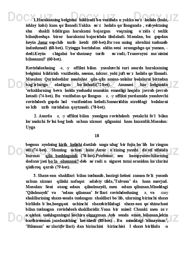           1.Harakatning belgisini  bildiradi bu vazifada u yakka so`z  holida (kula,
ishlay   kabi)   kam   qo`llanadi.Yakka     so`z     holida   qo`llanganda   ,   subyektning
shu     shakli   bildirgan   harakatni   bajargan     vaqtning     o`zida   (   tezlik
bilan)boshqa     biror     harakatni   bajarishda   ifodaladi.   Masalan,   bu     gapdan
keyin   Jasur   sapchib     turib     ketdi     (60-bet).Bo`ron   uning     ahvolini   tushunib
indashmadi (60-bet). Uyingga borishdan   oldin seni   oramgohga qo`yaman, -
dedi.Keyin     chigalni   bo`shatmay   turib     so`radi,-Tramvayni   ma`nisini
bilasanmi? (60-bet).
Ravishdoshning     -a,   -y     affiksi   bilan     yasaluvchi   turi   asarda   harakatning
belgisini  bildirish  vazifasida, asosan, takror, yoki juft so`z  holida qo`llanadi.
Masalan:   Qarindoshlar   maslahat     qila-qila   amma-xolalar   bolalarni   bittadan
bag`irlariga     oladigan     bo`lishadi(72-bet).     Ammasi     har   kelganida
erkaklarning   beva   holda yashashi mumkin   emasligi haqida   javrab-javrab
ketadi (74-bet). Bu   vazifadan qo`llangan   a, -y	
  affiksi yordamida yasaluvchi
ravishdosh   gapda   hol     vazifasidan   keladi.Samariddin   atrofdagi     bolalarni
so`kib  urib  turishdan  qaytmadi. (78-bet).	

          2.   Asarda   a,   -y	
   affiksi   bilan     yasalgan   ravishdosh     yetakchi   fe`l     bilan
ko`makchi   fe`lni   bog`lash     uchun   xizmat     qilganini     ham   kuzatdik.Masalan:
Uyga  
18
begona   ayolning   kirib   kelishi   dastlab   unga ulug` bir fojia bo`lib   ko`ringan
edi.(74-bet).     Shuning     uchun     ham   Asror     o`zining   yaxshi     do`sti   sifatida
hurmat     qila   boshlagandi   (78-bet).Professor,   sen     kompyuterchilarning
dodaxo`jasi   bo`la   olasanmi? -deb   so`radi u   sigaret tutni orasidan ko`zlarini
qisibroq  qarab (79-bet).
         3. Shaxs-son  shakllari  bilan tushunib, hozirgi-kelasi  zamon fe`li  yasash
uchun   xizmat     qilishi   nafaqat     adabiy   tilda, Talvasa   da     ham   mavjud.	
 
Masalan:   Seni     otang   odam     qilaolmaydi,   men     odam   qilaman.Misoldagi
Qilolmaydi   va     odam   qilaman   fe`llari   ravishdoshning  	
   	 a,   va   may	
shakllarining shaxs-sonda tuslangan   shakllari bo`lib, ularning birinchi shaxs
birlikda   b`lsa,bosgqasi     uchinchi     shaxsbirlikdagi     shaxs-son   qo`shimchasi
bilan tuslangan   ravishdosh shakllaridir.Yana   bir   misol: Chunki   men   zo`r
o`qishni   tashlaganingni kechira ol may man. Ayb   senda   emas, bilaman,lekin
baribirsenam   jazolanishing     kerakedi   (80-bet)   .   Bu     misoldagi   olmayman ,	
 
Bilaman   so`zlari(fe`llari)   dan   birinchisi     birinchisi     I   shaxs   birlikda     -a	
  
