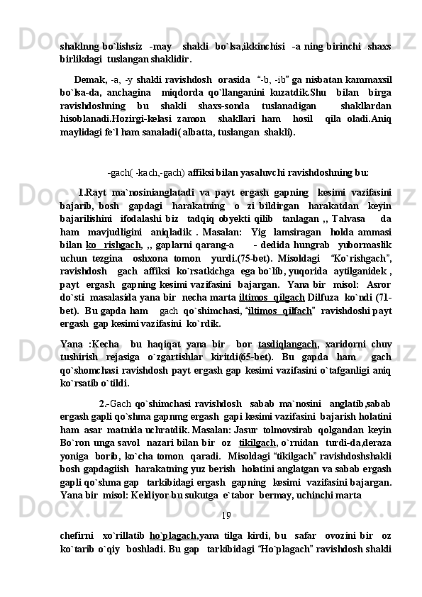 shaklnng   bo`lishsiz     -may       shakli     bo`lsa,ikkinchisi     -a   ning   birinchi     shaxs
birlikdagi  tuslangan shaklidir.
        Demak,   -a,   -y   shakli   ravishdosh    orasida     -b,  -ib  ga  nisbatan  kammaxsil	
bo`lsa-da,   anchagina     miqdorda   qo`llanganini   kuzatdik.Shu     bilan     birga
ravishdoshning   bu   shakli   shaxs-sonda   tuslanadigan     shakllardan
hisoblanadi.Hozirgi-kelasi   zamon     shakllari   ham     hosil     qila   oladi.Aniq
maylidagi fe`l ham sanaladi( albatta, tuslangan  shakli).
- gach( -kach,-gach)  affiksi bilan yasaluvchi ravishdoshning bu:
          1.Rayt  ma`nosinianglatadi   va   payt  ergash   gapning    kesimi   vazifasini
bajarib,   bosh     gapdagi     harakatning     o zi   bildirgan     harakatdan     keyin	

bajarilishini     ifodalashi   biz     tadqiq   obyekti   qilib     tanlagan   ,,   Talvasa da	

ham     mavjudligini     aniqladik   .   Masalan:     Yig lamsiragan     holda   ammasi	

bilan   ko rishgach	
 ,   ,,   gaplarni   qarang-a   -   dedida   hungrab     yubormaslik	
uchun   tezgina     oshxona   tomon     yurdi.(75-bet).   Misoldagi     Ko`rishgach ,	
 
ravishdosh  gach   affiksi   ko`rsatkichga   ega bo`lib, yuqorida   aytilganidek ,	

payt     ergash     gapning   kesimi   vazifasini     bajargan.     Yana   bir     misol:     Asror
do`sti   masalasida yana bir   necha marta   iltimos   qilgach   Dilfuza   ko`ndi (71-
bet).   Bu gapda ham 	
 gach    qo`shimchasi, 	 iltimos  qilfach   ravishdoshi payt	
ergash  gap kesimi vazifasini  ko`rdik.
Yana   :Kecha     bu   haqiqat   yana   bir     bor   tasdiqlangach ,   xaridorni   chuv
tushirish   rejasiga   o`zgartishlar   kiritdi(65-bet).   Bu   gapda   ham   gach	

qo`shomchasi   ravishdosh   payt   ergash   gap   kesimi   vazifasini   o`tafganligi   aniq
ko`rsatib o`tildi.
                  2.- Gach   qo`shimchasi   ravishdosh     sabab   ma`nosini     anglatib,sabab
ergash gapli qo`shma gapnmg ergash  gapi kesimi vazifasini  bajarish holatini
ham  asar  matnida uchratdik. Masalan: Jasur  tolmovsirab  qolgandan  keyin
Bo`ron unga savol     nazari  bilan bir   oz     tikilgach , o`rnidan   turdi-da,deraza
yoniga   borib, ko`cha tomon   qaradi.   Misoldagi   tikilgach  ravishdoshshakli	
 
bosh gapdagiish   harakatning yuz berish   holatini anglatgan va sabab ergash
gapli qo`shma gap   tarkibidagi ergash   gapning   kesimi   vazifasini bajargan.
Yana bir  misol: Keldiyor bu sukutga  e`tabor  bermay, uchinchi marta 
19
chefirni     xo`rillatib   ho`plagach ,yana   tilga   kirdi,   bu     safar     ovozini   bir     oz
ko`tarib o`qiy    boshladi.  Bu  gap   tarkibidagi   Ho`plagach  ravishdosh  shakli	
  