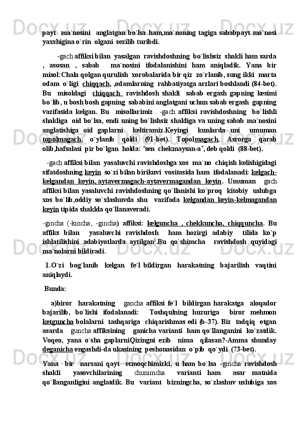 payt     ma`nosini     anglatgan   bo`lsa   ham,ma`noning   tagiga   sababpayt   ma`nosi
yaxshigina o`rin  olgani  sezilib turibdi.
         - gach  affiksi bilan  yasalgan  ravishdoshning  bo`lishsiz  shakli ham sarda
,   asosan   ,   sabab     ma`nosini   ifodalanishini   ham   aniqladik.   Yana   bir
misol:Chala qolgan qurulish  xorobalarida bir qiz  zo`rlanib, sung ikki  marta
odam  o`ligi   chiqqach , ,odamlarning  rahbatiyatga arzlari boshlandi (84-bet).
Bu     misoldagi     chiqqach     ravishdosh   shakli     sabab   ergash   gapning   kesimi
bo`lib, u bosh bosh gapning  sababini anglatgani uchun sabab ergash  gapning
vazifasida   kelgan.   Bu     misollarimiz     -gach   affiksi   ravishdoshning     bo`lishli
shakliga   oid bo`lsa, endi uning bo`lishsiz shakliga va uning sabab ma`nosini
anglatishiga   oid   gaplarni     keltiramiz.Keyingi     kunlarda   uni     umuman
topolmagach ,   o`ylanib   qoldi   (91-bet).   Topol magach ,   Asrorga   qarab
olib,hafsalasi  pir bo`lgan  holda:  sen  chekmaysan-a , deb qoldi  (88-bet). 
    -gach  affiksi bilan  yasaluvchi ravishdoshga xos  ma`no  chiqish kelishigidagi
sifatdoshning  keyin   so`zi bilan birikuvi  vositasida ham  ifodalanadi:  kelgach-
kelgandan   keyin, aytavermagach-aytavermagandan   keyin .   Umuman 	
 gach
affiksi  bilan  yasaluvchi   ravishdoshning  qo`llanishi  ko`proq    kitobiy    uslubga
xos   bo`lib,oddiy   so`xlashuvda   shu     vazifada   kelgandan   keyin-kelmagandan
keyin  tipida shaklda qo`llanaveradi.
-gincha   (-kincha,   -gincha )   affiksi:   kelguncha   ,   chekkuncha,   chiqquncha .   Bu
affiks   bilan     yasaluvchi   ravishdosh     ham   hozirgi   adabiy     tilida   ko`p
ishlatilishini   adabiyotlarda   aytilgan 1
.Bu   qo`shimcha     ravishdosh   quyidagi
ma`nolarni bildiradi.
  1.O`zi     bog`lanib     kelgan     fe`l   bildirgan     harakatning     bajarilish     vaqtini
aniqlaydi.
  Bunda:
      a)biror     harakatning  	
 gancha   affiksi   fe`l     bildirgan   harakatga     aloqador
bajarilib,   bo`lishi   ifodalanadi:     Toshqulning   huzuriga     biror   mehmon
ketguncha   bolalarni    tashqariga   chiqarishmas edi  (b-37). Biz   tadqiq   etgan
asarda 	
 guncha   affiksining  ganicha varianti   ham qo`llanganini   ko`zatdik.	
Voqea,   yana   o`sha   gaplarniQizingni   ezib     nima     qilasan?-Amma   shunday
deganicha  engashdi-da ukasining  peshonasidan  o`pib  qo`ydi  (73-bet).          
Yana     bir     narsani   qayt     etmoqchimizki,   u   ham   bo`lsa   - gincha   ravishdosh
shakli     yasovchilarining  
 chunimcha     varianti   ham     asar   matnida
qo`llanganligini   anglatdik.   Bu     variant     bizningcha,   so`zlashuv   uslubiga   xos 