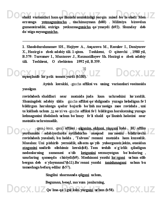 shakl  variantlari ham qo`llanishi mumkinligi yorqin  misol  bo`la oladi: Men
orzumga     yetmagunimcha   ,   tinchimayman   (b80)   .   Militsiya     birovdan
gumonsiradiki,   oxiriga     yetkazma gunicha   qo`ymaydi   (b92).   Shunday     deb
do`stiga suyan ganicha , 
__________________________________________________________________
1.   Shoabdurahmonov   SH.,   Hojiyev   A.,   Asqarova   M.,   Rasulov   I.,   Doniyorov
X., Hozirgi o zbek adabiy tili. 1-qism.   Toshkent,  O qituvchi , 1980 yil,    
B.379:   Tursunov   I.,   Muxtorov   J.,   Raxmatillayev   Sh.   Hozirgi   o zbek   adabiy	

tili.   Toshkent,  O zbekiston  1992 yil, B.359.	
   
20
oqsoqlanib  ko`prik  tomon yurdi (b100).
                              Aytish     kerakki,   -gincha   affiksi   va     uning     variantlari   vositasida
yasalgan
ravishdosh   shakllari     asar     matnida   juda     kam     uchrashini     ko`zatdik.
Shuningdek  adabiy  tilda 	
 gincha  affiksi qo`shilganda  yuzaga keladigan fe`l
bildirgan   harakatga   qadar   bajarib   bo`lish ma`nosiga   mos   ravishda , uni
ta`kidlash uchun   to  so`zi va - gincha  affiksi fe`l  bildirgan harakatning yuzaga
kelmaganini   ifodalash   uchun   bo`lmay     fe`li   shakl     qo`llanish   holatini     asar
matnida uchratmadik.
                      -gani,(-kani, -gani)   affiksi :   olganim, ekkani, yiqqani   kabi .   BU affiks
yordamida     adabiyotlarda   aytilishicha     maqsad     ma`nosini     bildiruvchi
ravishdosh   yasaladi,   bu   holda   ,   Talvasa   romani     matnida     ham   kuzatdik.	
 
Masalan: Uni   pishirib   yermidik, albatta qo`yib   yuborgansiz,lekin, otasidan
ataganini   undirib     olishimiz     kerak(b8).   Tom     teshib     o`g`irlik     qiladigan
nodonlarning     zamonasi     o`tib     ketganini   sezmayotgan     bo`lsalaring   ,
umrlaring     qamoqda     chiriydi(b9).   Mashinani   yaxshi   ko`rgani     uchun   olib
bergan   deb     o`ylaysanmi?(b11).Bo`ronni   yaxshi     tanishmagani     uchun   bu
tomoshaga befarq edilar (b57).
                          Singilni  sharmanda qil gani   uchun,
                          Beguman, beaql, ma`sum  jonlarning,
                           Qo`lma-qo`l gul kabi yur gani   uchun (b58). 