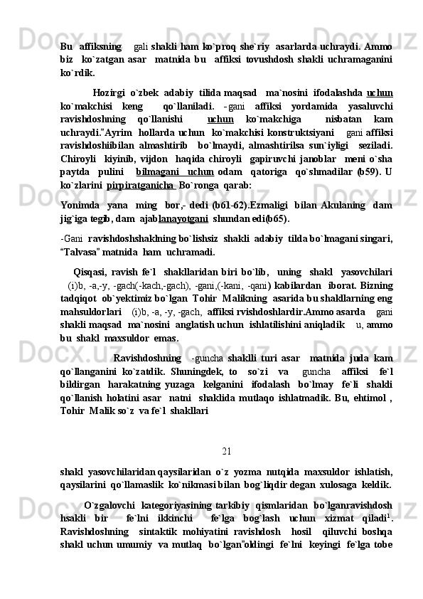 Bu   affiksning  gali   shakli ham ko`proq she`riy   asarlarda uchraydi. Ammo
biz     ko`zatgan   asar     matnida   bu     affiksi   tovushdosh   shakli   uchramaganini
ko`rdik. 
              Hozirgi  o`zbek  adabiy  tilida maqsad   ma`nosini  ifodalashda  uchun
ko`makchisi   keng     qo`llaniladi.   - gani   affiksi   yordamida   yasaluvchi
ravishdoshning   qo`llanishi     uchun   ko`makchiga     nisbatan   kam
uchraydi. Ayrim     hollarda uchun    ko`makchisi  konstruktsiyani  	
 gani	   affiksi
ravishdoshiibilan   almashtirib     bo`lmaydi,   almashtirilsa   sun`iyligi     seziladi.
Chiroyli     kiyinib,   vijdon     haqida   chiroyli     gapiruvchi   janoblar     meni   o`sha
paytda     pulini       bilmagani     uchun   odam     qatoriga     qo`shmadilar   (b59).   U
ko`zlarini   pirpiratganicha   Bo`ronga  qarab:
Yonimda     yana     ming     bor,-   dedi   (b61-62).Ezmaligi     bilan   Akulaning     dam
jig`iga tegib, dam  ajab lanayotgani   shundan edi(b65).
-Gani   ravishdoshshaklning bo`lishsiz  shakli  adabiy  tilda bo`lmagani singari,
Talvasa  matnida  ham  uchramadi. 	
 
      Qisqasi,   ravish   fe`l     shakllaridan   biri   bo`lib,     uning     shakl     yasovchilari
(i)b, -a,-y, -gach(-kach,-gach), -gani,(-kani, -qani
 ) kabilardan   iborat. Bizning
tadqiqot  ob`yektimiz bo`lgan  Tohir  Malikning  asarida bu shakllarning eng
mahsuldorlari  (i)b, -a, -y, -gach,	
   affiksi rvishdoshlardir.Ammo asarda 	 gani
shakli maqsad  ma`nosini  anglatish uchun  ishlatilishini aniqladik  u,	
  ammo
bu  shakl  maxsuldor  emas.  
                      Ravishdoshning     -guncha   shaklli   turi   asar     matnida   juda   kam
qo`llanganini   ko`zatdik.   Shuningdek,   to     so`zi     va  	
 guncha     affiksi     fe`l
bildirgan     harakatning   yuzaga     kelganini     ifodalash     bo`lmay     fe`li     shakli
qo`llanish   holatini   asar     natni     shaklida   mutlaqo   ishlatmadik.   Bu,   ehtimol   ,
Tohir  Malik so`z  va fe`l  shakllari 
21
shakl  yasovchilaridan qaysilaridan  o`z  yozma  nutqida  maxsuldor  ishlatish,
qaysilarini  qo`llamaslik  ko`nikmasi bilan  bog`liqdir degan  xulosaga  keldik.
              O`zgalovchi   kategoriyasining tarkibiy   qismlaridan   bo`lganravishdosh
hsakli   bir     fe`lni   ikkinchi     fe`lga   bog`lash   uchun   xizmat   qiladi 1
.
Ravishdoshning     sintaktik   mohiyatini   ravishdosh     hosil     qiluvchi   boshqa
shakl uchun umumiy   va mutlaq   bo`lgan oldingi    fe`lni    keyingi   fe`lga tobe	
 