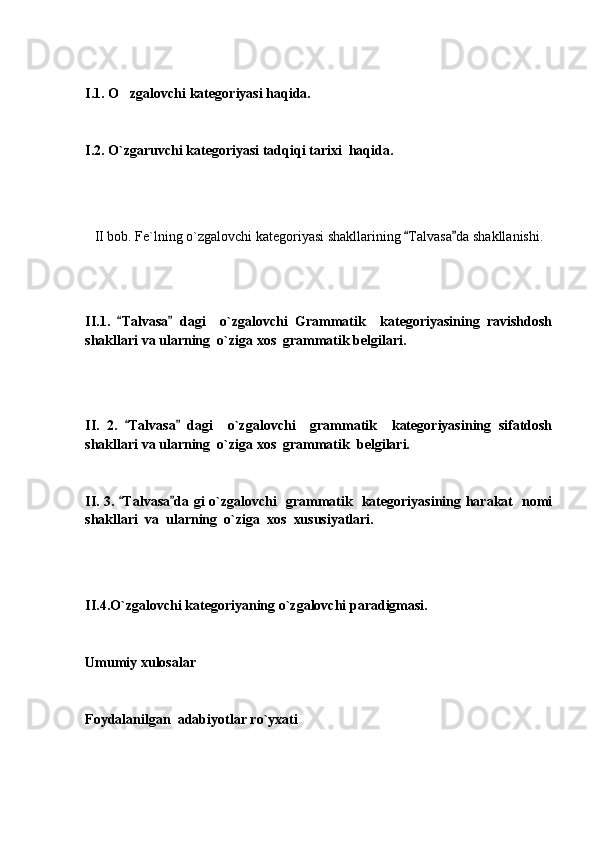 I.1. O zgalovchi kategoriyasi haqida.
I.2. O`zgaruvchi kategoriyasi tadqiqi tarixi  haqida.
II bob. Fe`lning o`zgalovchi kategoriyasi shakllarining  Talvasa da shakllanishi.	
 
II.1.   Talvasa   dagi     o`zgalovchi   Grammatik     kategoriyasining   ravishdosh	
 
shakllari va ularning  o`ziga xos  grammatik belgilari.
II.   2.   Talvasa   dagi     o`zgalovchi     grammatik     kategoriyasining   sifatdosh
 
shakllari va ularning  o`ziga xos  grammatik  belgilari.
II. 3.  Talvasa da gi o`zgalovchi   grammatik   kategoriyasining harakat   nomi
 
shakllari  va  ularning  o`ziga  xos  xususiyatlari.
II.4.O`zgalovchi kategoriyaning o`zgalovchi paradigmasi.
Umumiy xulosalar
Foydalanilgan  adabiyotlar ro`yxati 
