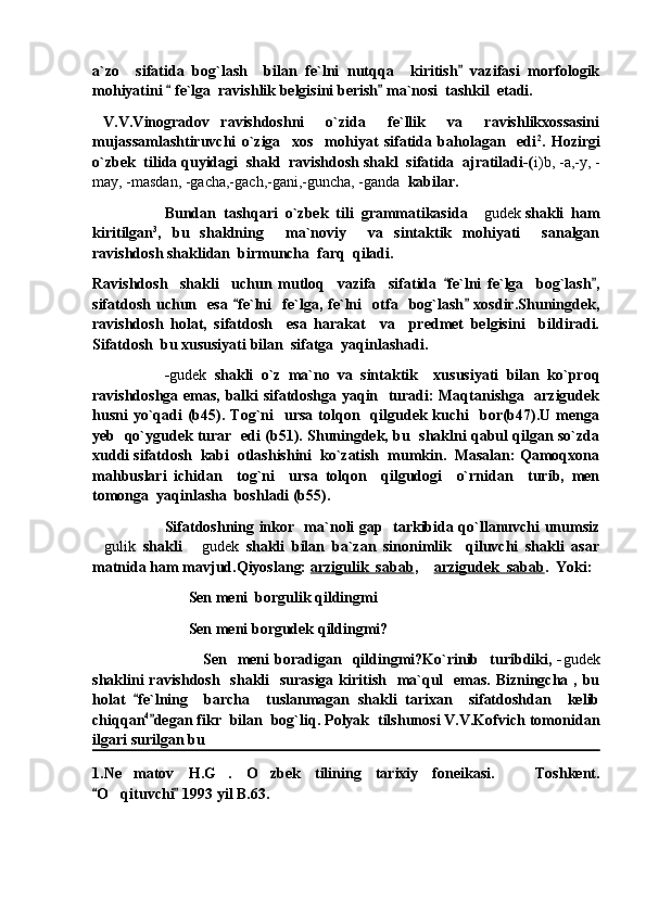 a`zo     sifatida   bog`lash     bilan   fe`lni   nutqqa     kiritish   vazifasi   morfologik
mohiyatini   fe`lga  ravishlik belgisini berish  ma`nosi  tashkil  etadi.	
 
  V.V.Vinogradov   ravishdoshni     o`zida     fe`llik     va     ravishlikxossasini
mujassamlashtiruvchi   o`ziga     xos     mohiyat   sifatida   baholagan     edi 2
.   Hozirgi
o`zbek  tilida quyidagi  shakl  ravishdosh shakl  sifatida  ajratiladi-( i)b, -a,-y, -
may, -masdan, -gacha,-gach,-gani,-guncha, -ganda   kabilar.
Bundan  tashqari  o`zbek  tili  grammatikasida 	
 gudek  shakli  ham
kiritilgan 3
,   bu   shaklning     ma`noviy     va   sintaktik   mohiyati     sanalgan
ravishdosh shaklidan  birmuncha  farq  qiladi.  
Ravishdosh     shakli     uchun   mutloq     vazifa     sifatida   fe`lni   fe`lga     bog`lash ,	
 
sifatdosh   uchun    esa   fe`lni     fe`lga,  fe`lni     otfa     bog`lash   xosdir.Shuningdek,	
 
ravishdosh   holat,   sifatdosh     esa   harakat     va     predmet   belgisini     bildiradi.
Sifatdosh  bu xususiyati bilan  sifatga  yaqinlashadi.
- gudek   shakli   o`z   ma`no   va   sintaktik     xususiyati   bilan   ko`proq
ravishdoshga emas, balki sifatdoshga yaqin   turadi: Maqtanishga   arzigudek
husni   yo`qadi   (b45).  Tog`ni     ursa  tolqon    qilgudek  kuchi    bor(b47).U  menga
yeb   qo`ygudek turar  edi (b51). Shuningdek, bu  shaklni qabul qilgan so`zda
xuddi sifatdosh  kabi  otlashishini  ko`zatish  mumkin.  Masalan: Qamoqxona
mahbuslari   ichidan     tog`ni     ursa   tolqon     qilgudogi     o`rnidan     turib,   men
tomonga  yaqinlasha  boshladi (b55).
Sifatdoshning inkor   ma`noli gap   tarkibida qo`llanuvchi unumsiz
 gulik   shakli  	
 gudek   shakli   bilan   ba`zan   sinonimlik     qiluvchi   shakli   asar
matnida ham mavjud.Qiyoslang:  arzigulik  sabab , 	
 arzigudek  sabab .  Yoki:
     Sen meni  borgulik qildingmi
     Sen meni borgudek qildingmi?
              Sen     meni   boradigan    qildingmi?Ko`rinib    turibdiki,   - gudek
shaklini ravishdosh   shakli   surasiga kiritish   ma`qul    emas. Bizningcha , bu
holat   fe`lning     barcha     tuslanmagan   shakli   tarixan     sifatdoshdan     kelib	

chiqqan 4
degan fikr  bilan  bog`liq. Polyak  tilshunosi V.V.Kofvich tomonidan	

ilgari surilgan bu  
1.Ne matov   H.G .   O zbek   tilining   tarixiy   foneikasi.     Toshkent.	
   
O qituvchi  1993 yil B.63. 	
 	 