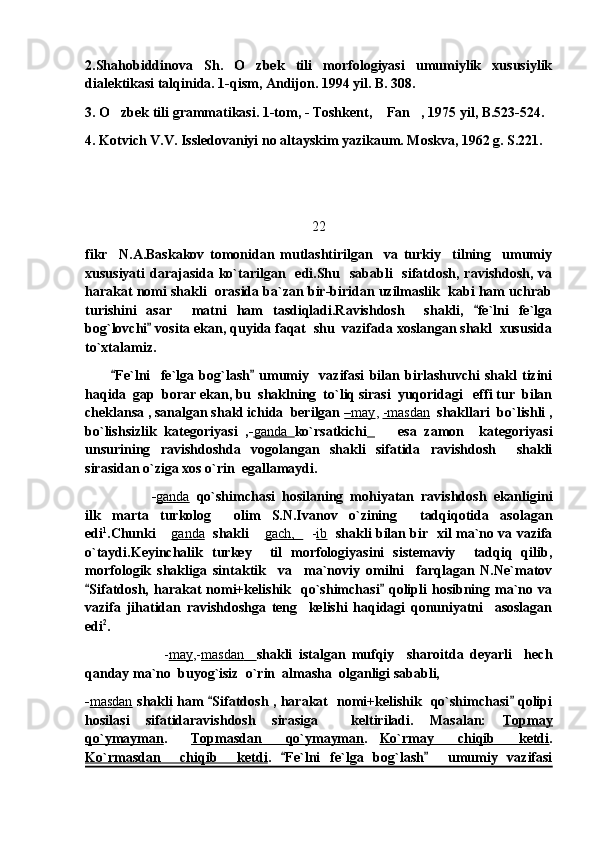 2.Shahobiddinova   Sh.   O zbek   tili   morfologiyasi   umumiylik   xususiylik
dialektikasi talqinida. 1-qism, Andijon. 1994 yil. B. 308.
3. O zbek tili grammatikasi. 1-tom, - Toshkent,  Fan , 1975 yil, B.523-524.	
  
4. Kotvich V.V. Issledovaniyi no altayskim yazikaum. Moskva, 1962 g. S.221.
22
fikr     N.A.Baskakov   tomonidan   mutlashtirilgan     va   turkiy     tilning     umumiy
xususiyati  darajasida  ko`tarilgan    edi.Shu    sababli     sifatdosh,  ravishdosh,  va
harakat nomi shakli  orasida ba`zan bir-biridan uzilmaslik  kabi ham uchrab
turishini   asar     matni   ham   tasdiqladi.Ravishdosh     shakli,   fe`lni   fe`lga	

bog`lovchi  vosita ekan, quyida faqat  shu  vazifada xoslangan shakl  xususida	

to`xtalamiz. 
          Fe`lni     fe`lga   bog`lash   umumiy     vazifasi   bilan   birlashuvchi   shakl   tizini	
 
haqida  gap  borar ekan, bu  shaklning  to`liq sirasi  yuqoridagi   effi tur  bilan
cheklansa , sanalgan shakl ichida  berilgan  –   may    ,  -masdan   shakllari  bo`lishli ,
bo`lishsizlik   kategoriyasi   ,- ganda         ko`rsatkichi         esa   zamon     kategoriyasi
unsurining   ravishdoshda   vogolangan   shakli   sifatida   ravishdosh     shakli
sirasidan o`ziga xos o`rin  egallamaydi.
- ganda   qo`shimchasi   hosilaning   mohiyatan   ravishdosh   ekanligini
ilk   marta   turkolog     olim   S.N.Ivanov   o`zining     tadqiqotida   asolagan
edi 1
.Chunki 	
 ganda    shakli 	 gach,       - ib    shakli bilan bir   xil ma`no va vazifa
o`taydi.Keyinchalik   turkey     til   morfologiyasini   sistemaviy     tadqiq   qilib,
morfologik   shakliga   sintaktik     va     ma`noviy   omilni     farqlagan   N.Ne`matov
Sifatdosh,   harakat   nomi+kelishik    qo`shimchasi  qolipli   hosibning  ma`no  va	
 
vazifa   jihatidan   ravishdoshga   teng     kelishi   haqidagi   qonuniyatni     asoslagan
edi 2
.
    - may ,- masdan           shakli   istalgan   mufqiy     sharoitda   deyarli     hech
qanday ma`no  buyog`isiz  o`rin  almasha  olganligi sababli, 
- masdan   shakli ham  Sifatdosh , harakat   nomi+kelishik   qo`shimchasi  qolipi	
 
hosilasi   sifatidaravishdosh   sirasiga     keltiriladi.   Masalan:   Topmay
qo`ymayman .     Topmasdan     qo`ymayman .   Ko`rmay     chiqib     ketdi .
Ko`rmasdan     chiqib     ketdi .   Fe`lni   fe`lga   bog`lash     umumiy   vazifasi	
  