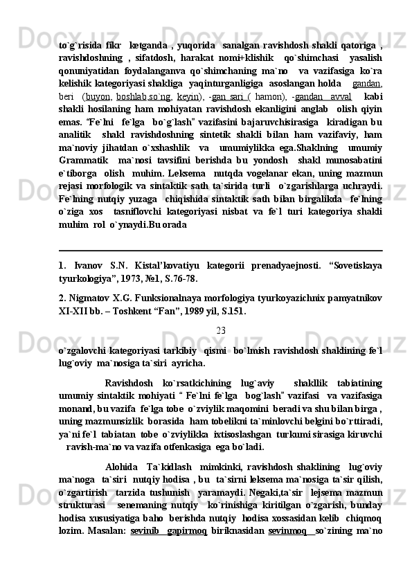 to`g`risida   fikr     ketganda   ,   yuqorida     sanalgan   ravishdosh   shakli   qatoriga   ,
ravishdoshning   ,   sifatdosh,   harakat   nomi+klishik     qo`shimchasi     yasalish
qonuniyatidan   foydalanganva   qo`shimchaning   ma`no     va   vazifasiga   ko`ra
kelishik kategoriyasi  shakliga   yaqinturganligiga   asoslangan holda  gandan ,
beri     ( buyon ,   boshlab , so`ng ,   keyin ),   - gan   sari   (   hamon),   - gandan     avval       kabi
shakli   hosilaning   ham   mohiyatan   ravishdosh   ekanligini   anglab     olish   qiyin
emas.   Fe`lni     fe`lga     bo`g`lash   vazifasini   bajaruvchisirasiga     kiradigan   bu	
 
analitik     shakl   ravishdoshning   sintetik   shakli   bilan   ham   vazifaviy,   ham
ma`noviy   jihatdan   o`xshashlik     va     umumiylikka   ega.Shaklning     umumiy
Grammatik     ma`nosi   tavsifini   berishda   bu   yondosh     shakl   munosabatini
e`tiborga     olish     muhim.   Leksema     nutqda   vogelanar   ekan,   uning   mazmun
rejasi   morfologik   va   sintaktik   sath   ta`sirida   turli     o`zgarishlarga   uchraydi.
Fe`lning   nutqiy   yuzaga     chiqishida   sintaktik   sath   bilan   birgalikda     fe`lning
o`ziga   xos     tasniflovchi   kategoriyasi   nisbat   va   fe`l   turi   kategoriya   shakli
muhim  rol  o`ynaydi.Bu orada
1.   Ivanov   S.N.   Kistal’kovatiyu   kategorii   prenadyaejnosti.   “Sovetiskaya
tyurkologiya”, 1973, №1, S.76-78.
2. Nigmatov X.G. Funksionalnaya morfologiya tyurkoyazichnix pamyatnikov
XI-XII bb. – Toshkent “Fan”, 1989 yil, S.151.
23
o`zgalovchi   kategoriyasi   tarkibiy     qismi     bo`lmish   ravishdosh   shaklining   fe`l
lug`oviy  ma`nosiga ta`siri  ayricha.
   Ravishdosh   ko`rsatkichining   lug`aviy     shakllik   tabiatining
umumiy   sintaktik   mohiyati     Fe`lni   fe`lga     bog`lash   vazifasi     va   vazifasiga	
 
monand, bu vazifa  fe`lga tobe  o`zviylik maqomini  beradi va shu bilan birga ,
uning mazmunsizlik  borasida  ham tobelikni ta`minlovchi belgini bo`rttiradi,
ya`ni fe`l  tabiatan  tobe  o`zviylikka  ixtisoslashgan  turkumi sirasiga kiruvchi
ravish-ma`no va vazifa otfenkasiga  ega bo`ladi.	

Alohida     Ta`kidlash     mimkinki,   ravishdosh   shaklining     lug`oviy
ma`noga   ta`siri   nutqiy hodisa , bu   ta`sirni leksema ma`nosiga ta`sir qilish,
o`zgartirish     tarzida   tushunish     yaramaydi.   Negaki,ta`sir     lejsema   mazmun
strukturasi   senemaning   nutqiy     ko`rinishiga   kiritilgan   o`zgarish,   bunday	

hodisa xususiyatiga baho   berishda nutqiy   hodisa xossasidan kelib   chiqmoq
lozim.   Masalan:   sevinib     gapirmoq   biriknasidan   sevinmoq     so`zining   ma`no 