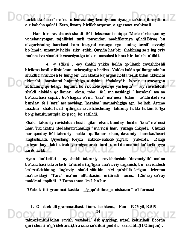 tarkibida  Tarz  ma`no   oflenkasining lesoniy   mohiyatiga ta`sir   qilmaydi, u 
o`z holicha qoladi. Zero, lisoniy  birlik barqaror, o`zgarmas  mohiyatli.
          Har    bir    ravishdosh  shakli     fe`l    leksemani   nutqqa  Moslar   ekan,uning	
 
voqelanayotgan   tajallisini   turli   tomondan   modifikatsiya   qiladi.Biroq   bu
o`zgarishning   barchasi   ham   integral   xossaga   ega,   uning   tavsifi   avvalgi
bo`limda  umumiy holda  zikr  etildi. Quyida har bir   shaklning so`z lug`oviy
ma`nosi va sintaktik xususiyatiga ta`siri  masalasi birma-bir  ko`rib  o`tildi. 
-a,   -y   affiksi   ,   -a/y   shakli   yakka   holda   qo`llanib   ravishdoshli
birikma hosil  qilishi kam  uchraydigan hodisa . Yakka holda qo`llanganda bu
shaklli ravishdosh fe`lning bir  harakatni bajargan holda tezlik bilan  ikkinchi
ikkinchi     harakatni   bajarishiga   o`tishini     ifodalaydi:   Jo`xori     tuyayotgan
xotinining qo`lidagi   tugunni ko`rib, kelisopni qo`yachopdi 1
.   a/y	
   ravishdosh
shakli   alohida   qo`llanar     ekan,   tobe     fe`l   ma`nosidagi     harakat   ma`no	
 
bo`lakchasi   siqilib,   bo`shagan   o`rin,   tarz   ma`nosi     bilan   ,   to`ldiriladi   va	
 
bunday     fe`l   tarz   ma`nosidagi   harakat   umumiyligiga   ega     bo`ladi.   Ammo	
   
mazkur     shakl   hosil     qilingan   ravishdoshning     takroriy   holda   hokim   fe`lga
bo`g`lanishi nutqda ko`proq  ko`zatiladi.
Shakl     takroriy  ravishdosh   hosil     qilar     ekan,   bunday     holda    tarz   ma`nosi	
 
ham   harakatni   ifodalanuvchanligi    ma`nosi  ham    yuzaga chiqadi.   Chunki	
 
har   qanday   fe`l   takroriy     holda     qo`llanar     ekan,   davomiy     harakat/heart
anglashiladi.   Qiyoslang:   Keyin     entikib-entikib   yig`lab     yubordi.   Rangi	

uchgan kuyi  labi  titrab, yarmigaqarab  turdi-turdi-da onamni ko`tarib uyga
kirib  ketdi.  
Ayon     bo`ladiki   ,   -ay   shakli   takroriy     ravishdoshda   davomiylik   ma`no	
 
bo`lakchasi takrorlash   ta`sirida tug`lgan   ma`noviy urganish, bu  ravishdosh
ko`rsatkichining     lug`aviy     shakl   sifatida     o`zi   qo`shilib   kelgan     leksema
ma`nosidagi   Tarz   ma`no   affenkasini   orttiradi,   xolos.   1.So`ray-so`ray	
 
makkani  topibdi.  2.Toma-toma  ko`l  bo`lur.
  O`zbek  tili  grammatikasida 	
	 a/y         qo`shilmaga  nisbatan   fe`l formasi 	
__________________________________________________________________
1. O zbek tili grammatikasi. I tom. Toshkent,  Fan  1975 yil, B.519.	
  
24
takrorlanishi bilan  ravish  yasaladi.   deb quyidagi  misol  keltiriladi: Boorda	

qari cholni  o`g`ridebtutdi,Ura-sura so`dikni  podsho  sari eltdi,(H.Olimjon) 1
. 
