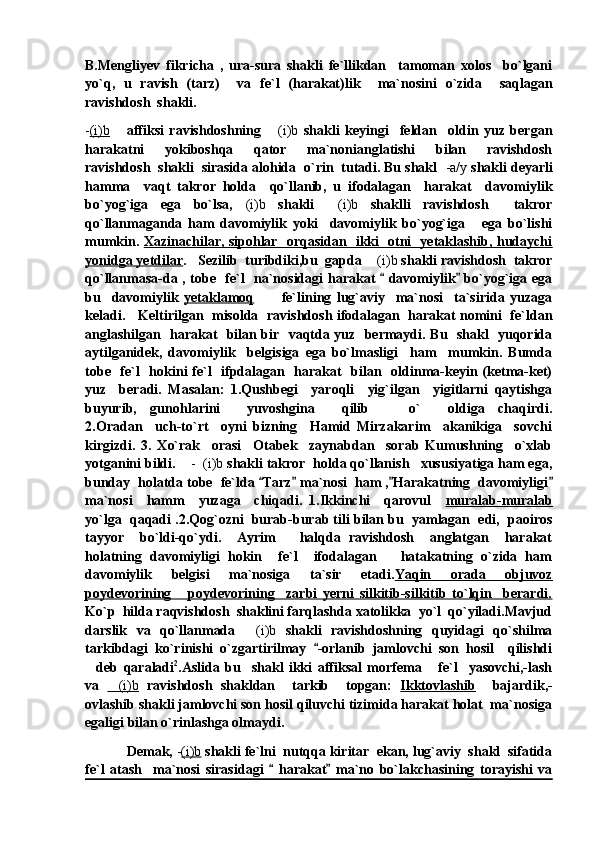 B.Mengliyev   fikricha   ,   ura-sura   shakli   fe`llikdan     tamoman   xolos     bo`lgani
yo`q,   u   ravish   (tarz)     va   fe`l   (harakat)lik     ma`nosini   o`zida     saqlagan
ravishdosh  shakli.
- (i)b       affiksi   ravishdoshning   (i)b   shakli   keyingi     feldan     oldin   yuz   bergan
harakatni     yokiboshqa     qator     ma`nonianglatishi     bilan     ravishdosh
ravishdosh  shakli  sirasida alohida  o`rin  tutadi. Bu shakl   -a/y  shakli deyarli
hamma     vaqt   takror   holda     qo`llanib,   u   ifodalagan     harakat     davomiylik
bo`yog`iga   ega   bo`lsa,   (i)b   shakli   (i)b	
   shaklli   ravishdosh     takror
qo`llanmaganda   ham   davomiylik   yoki     davomiylik   bo`yog`iga       ega   bo`lishi
mumkin.   Xazinachilar, sipohlar   orqasidan   ikki   otni   yetaklashib, hudaychi
yonidga yetdilar .   Sezilib  turibdiki,bu  gapda  (i)b	
  shakli ravishdosh  takror
qo`llanmasa-da , tobe   fe`l   na`nosidagi harakat   davomiylik  bo`yog`iga ega	
 
bu     davomiylik   yetaklamoq           fe`lining   lug`aviy     ma`nosi     ta`sirida   yuzaga
keladi.     Keltirilgan   misolda   ravishdosh ifodalagan   harakat nomini   fe`ldan
anglashilgan   harakat   bilan bir   vaqtda yuz   bermaydi. Bu   shakl   yuqorida
aytilganidek,   davomiylik     belgisiga   ega   bo`lmasligi     ham     mumkin.   Bumda
tobe   fe`l   hokini fe`l    ifpdalagan   harakat   bilan   oldinma-keyin (ketma-ket)
yuz     beradi.   Masalan:   1.Qushbegi     yaroqli     yig`ilgan     yigitlarni   qaytishga
buyurib,   gunohlarini     yuvoshgina     qilib       o`     oldiga   chaqirdi.
2.Oradan     uch-to`rt     oyni   bizning     Hamid   Mirzakarim     akanikiga     sovchi
kirgizdi.   3.   Xo`rak     orasi     Otabek     zaynabdan     sorab   Kumushning     o`xlab
yotganini bildi.     -  (i)b  shakli takror  holda qo`llanish   xususiyatiga ham ega,
bunday  holatda tobe  fe`lda  Tarz  ma`nosi  ham , Harakatning  davomiyligi	
   
ma`nosi     hamm     yuzaga     chiqadi.   1.Ikkinchi     qarovul     muralab-muralab
yo`lga  qaqadi .2.Qog`ozni  burab-burab tili bilan bu  yamlagan  edi,  paoiros
tayyor     bo`ldi-qo`ydi.     Ayrim       halqda   ravishdosh     anglatgan     harakat
holatning   davomiyligi   hokin     fe`l     ifodalagan       hatakatning   o`zida   ham
davomiylik     belgisi     ma`nosiga     ta`sir     etadi. Yaqin     orada     objuvoz
poydevorining       poydevorining     zarbi   yerni   silkitib-silkitib   to`lqin     berardi.
Ko`p  hilda raqvishdosh  shaklini farqlashda xatolikka  yo`l  qo`yiladi.Mavjud
darslik   va   qo`llanmada   (i)b	
   shakli   ravishdoshning   quyidagi   qo`shilma
tarkibdagi   ko`rinishi   o`zgartirilmay   -orlanib   jamlovchi   son   hosil     qilishdi	

deb   qaraladi	
 2
.Aslida   bu     shakl   ikki   affiksal   morfema   fe`l     yasovchi,-lash	
va   (i)b	
   ravishdosh   shakldan     tarkib     topgan:   Ikktovlashib     bajardik,-
ovlashib shakli jamlovchi son hosil qiluvchi tizimida harakat holat  ma`nosiga
egaligi bilan o`rinlashga olmaydi.
            Demak,  - (i)b   shakli fe`lni  nutqqa kiritar  ekan, lug`aviy  shakl  sifatida
fe`l   atash     ma`nosi   sirasidagi     harakat   ma`no   bo`lakchasining   torayishi   va	
  