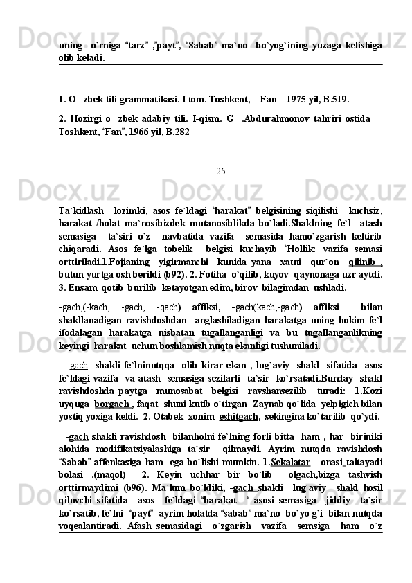 uning     o`rniga   tarz   , payt ,   Sabab   ma`no     bo`yog`ining   yuzaga   kelishiga     
olib keladi. 
1. O zbek tili grammatikasi. I tom. Toshkent,  Fan  1975 yil, B.519.	
  
2.   Hozirgi   o zbek   adabiy   tili.   I-qism.   G .Abdurahmonov   tahriri   ostida  	
  
Toshkent,  Fan , 1966 yil, B.282	
 
25
Ta`kidlash     lozimki,   asos   fe`ldagi   harakat   belgisining   siqilishi     kuchsiz,	
 
harakat   /holat   ma`nosibizdek   mutanosiblikda   bo`ladi.Shaklning   fe`l     atash
semasiga     ta`siri   o`z     navbatida   vazifa     semasida   hamo`zgarish   keltirib
chiqaradi.   Asos   fe`lga   tobelik     belgisi   kuchayib   Hollik:   vazifa   semasi	

orttiriladi.1.Fojianing     yigirmanchi     kunida   yana     xatni     qur`on     qilinib   ,
butun yurtga osh berildi (b92). 2. Fotiha  o`qilib, kuyov  qaynonaga uzr aytdi.
3. Ensam  qotib  burilib  ketayotgan edim, birov  bilagimdan  ushladi.
- gach,(-kach,   -gach,   -qach )   affiksi,   - gach(kach,-gach )   affiksi     bilan
shakllanadigan   ravishdoshdan     anglashiladigan   harakatga   uning   hokim   fe`l
ifodalagan   harakatga   nisbatan   tugallanganligi   va   bu   tugallanganlikning
keyingi  harakat  uchun boshlamish nuqta ekanligi tushuniladi.
    - gach     shakli   fe`lninutqqa     olib   kirar   ekan   ,   lug`aviy     shakl     sifatida     asos
fe`ldagi   vazifa    va  atash    semasiga  sezilarli     ta`sir    ko`rsatadi.Bunday    shakl
ravishdoshda   paytga     munosabat     belgisi     ravshansezilib     turadi:     1.Kozi
uyquga   borgach  , faqat  shuni kutib o`tirgan  Zaynab qo`lida  yelpigich bilan
yostiq yoxiga keldi.  2. Otabek  xonim   eshitgach ,  sekingina ko`tarilib  qo`ydi.
    - gach   shakli   ravishdosh     bilanholni   fe`lning   forli   bitta     ham   ,   har     biriniki
alohida   modifikatsiyalashiga   ta`sir     qilmaydi.   Ayrim   nutqda   ravishdosh
Sabab   affenkasiga   ham     ega   bo`lishi   mumkin.   1.	
  Sekalatar       onasi   taltayadi
bolasi   .(maqol)     2.   Keyin   uchhar   bir   bo`lib     olgach,bizga   tashvish
orttirmaydimi   (b96).   Ma`lum   bo`ldiki,   - gach   shakli     lug`aviy     shakl   hosil
qiluvchi   sifatida     asos     fe`ldagi   harakat       asosi   semasiga     jiddiy     ta`sir	
 
ko`rsatib, fe`lni   payt   ayrim holatda  sabab  ma`no  bo`yo g`i  bilan nutqda	
   
voqealantiradi.   Afash   semasidagi     o`zgarish     vazifa     semsiga     ham     o`z 
