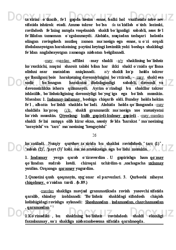 ta`sirini     o`tkazib,   fe`l     gapda   kesim     emas,   balki   hol     vazifasida   tobe   aev
sifatida   ishtirok     etadi.   Ammo   takror     bo`lsa   da   ta`kidlab     o`tish     lozimki,
ravihdosh     fe`lning   nutqda   voqelanish     shakli   bo`lganligi     sababli,   asos   fe`l
fe`llikdan   tamoman     o`zgalanmaydi.   Alohida,   nuqtadan   tashqari     holatda
olingan     ravisgdosh     mutloq     zamon     ma`nosiga   ega     emas,   u   o`zi     orqali
ifodalanayotgan harakatning  paytini keyingi kesimlik yoki  boshqa  shakldagi
fe`ldan  anglahsayotgan  zamonga  nisbatan  belgilanadi.
                    - may ,   -m asdan          affiksi       -may     shakli     - a/y     shaklining   bo`lishsiz
ko`rsatkichi,   nuqtai     sharoit   talabi   bilan   har     ikki     shakl   o`rnida   qo`llana
olishni   asar     matnidan     aniqlanadi.     a/y  	
 shakli   ko`p     holda   takror
qo`llanilgani bois   harakatning davomiyluigini  bo`rttiradi,  -    may           shakl esa
sodir     bo`lmagan     harakatni   ifodalaganligi     sababli,   davomli   va
davomsizlikka   ishora     qilinmaydi.     Ayrim   o`rindagi     bu     shakllar   takror
ishlatilib,   bo`lishsizligining   davomiyligi   bo`yog`iga     ega     bo`lish     mumkin.
Masalan: 1.  Indamay-indamay    boshiga  chiqarib  oldi. Bunday  holda hokim
fe`l   ,   albatta     bo`lishli     shaklda   bo`ladi.     Alohida     holda   qo`llanganda   - may
shaklida     ko`proq    	
 (i)b            shakli     grammatik     ma`nosiga     xos     xususiyatni
ko`rish   mumkin.    Qiyoslang :    kulib   gapirdi-kulmay   gapirdi   . - may,-masdan
shakli     fe`lni     nutqqa     olib   kirar   ekan,   asosiy     fe`lda   harakat     ma`nosining	
 
torayishi  va   tarz   ma`nosining  kengayishi  	
     
26
ko`zatiladi.     Nutqiy       qurshov   ta`sirida     bu     shaklni     ravishdosh     tarz   (1)   ,	
 
sabab (2) ,   payt (3)  kabi  ma`no attenkasiga  ega  bo`lishi  mumkin. 	
   
1.   Imdamay       yerga     qarab     o`tiraverdim   .   U     gapirishga     ham   qo`may
qo`limdan     sudrab     ketdi.     chiroqni     uchirdim-u   ,anchagacha   uxlamay
yotdim. Orqamga   qaramay  yugurdim. 
2.Qanotini   qush     qoqmayin,   uyg`onar     el   parvozlari.   3.     Qurboshi     nihoyat
chiqolmay,   o`rnidan  turdi . (b.89.)
                      - masdan    shakliga   mavjud   grammatikada   ravish     yasovchi sifatida
qaralib,   shinday     izohlanadi:   Bo`lishsiz     shakldagi   sifatdosh     chiqish	

kelishigidagi ravishga  aylanadi:   Shoshnasdan  ,  indamasdan, charchamasdan
,  qaramasdan    	
 1
1.Ko`rinadiki   ,   bu     shaklning   bo`lishsiz     ravishdosh     shakli     ekanligi
faxmlanmay , so`z  shakliga  nisbatanbesema  sifatida  qaralmoqda . 
