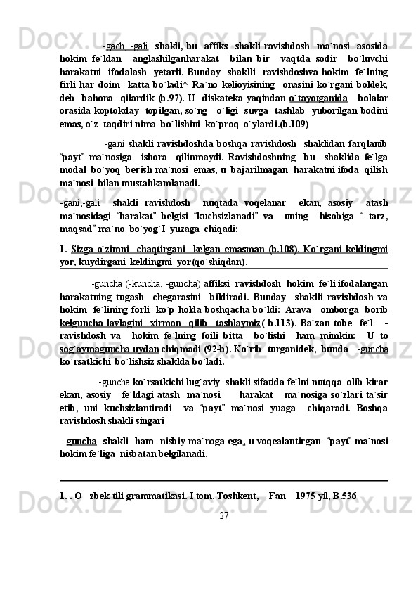                         - gach,   -gali     shakli,  bu    affiks     shakli   ravishdosh     ma`nosi     asosida
hokim   fe`ldan     anglashilganharakat     bilan   bir     vaqtda   sodir     bo`luvchi
harakatni     ifodalash     yetarli.   Bunday     shaklli     ravishdoshva   hokim     fe`lning
firli   har   doim     katta   bo`ladi^   Ra`no   kelioyisining     onasini   ko`rgani   boldek,
deb     bahona     qilardik   (b.97).   U     diskateka   yaqindan   o`tayotganida       bolalar
orasida koptokday   topilgan, so`ng     o`ligi   suvga   tashlab   yuborilgan bodini
emas, o`z  taqdiri nima  bo`lishini  ko`proq  o`ylardi.(b.109)
                        - gani        shakli   ravishdoshda   boshqa   ravishdosh     shaklidan   farqlanib
payt   ma`nosiga     ishora     qilinmaydi.   Ravishdoshning     bu     shaklida   fe`lga 
modal  bo`yoq  berish ma`nosi  emas, u  bajarilmagan  harakatni ifoda  qilish
ma`nosi  bilan mustahkamlanadi. 
- gani,-gali           shakli   ravishdosh     nuqtada   voqelanar     ekan,   asosiy     atash
ma`nosidagi   harakat   belgisi   kuchsizlanadi   va     uning     hisobiga     tarz,	
    
maqsad  ma`no  bo`yog`I  yuzaga  chiqadi:	

1.   Sizga   o`zimni     chaqtirgani     kelgan   emasman   (b.108).   Ko`rgani   keldingmi
yor, kuydirgani  keldingmi  yor (qo`shiqdan). 
             - guncha (-kuncha, -guncha)   affiksi  ravishdosh  hokim  fe`li ifodalangan
harakatning   tugash     chegarasini     bildiradi.   Bunday     shaklli   ravishdosh   va
hokim   fe`lining forli   ko`p holda boshqacha bo`ldi:   Arava     omborga   borib
kelguncha   lavlagini     xirmon     qilib     tashlaymiz (   b.113).   Ba`zan   tobe     fe`l       -
ravishdosh   va     hokim   fe`lning   foili   bitta     bo`lishi     ham   mimkin:     U   to
sog`aymaguncha uydan  chiqmadi (92-b). Ko`rib  turganidek,  bunda    - guncha
ko`rsatkichi  bo`lishsiz shaklda bo`ladi.    
               -guncha  ko`rsatkichi lug`aviy  shakli sifatida fe`lni nutqqa  olib kirar
ekan,   asosiy       fe`ldagi   atash     ma`nosi   harakat   ma`nosiga   so`zlari   ta`sir	
 
etib,   uni   kuchsizlantiradi     va   payt   ma`nosi   yuaga     chiqaradi.   Boshqa	
 
ravishdosh shakli singari
  - guncha    shakli   ham   nisbiy ma`noga ega ,   u voqealantirgan    payt  ma`nosi	
 
hokim fe`liga  nisbatan belgilanadi.
1.  . O zbek tili grammatikasi. I tom. Toshkent,  Fan  1975 yil, B.536	
  
27 
