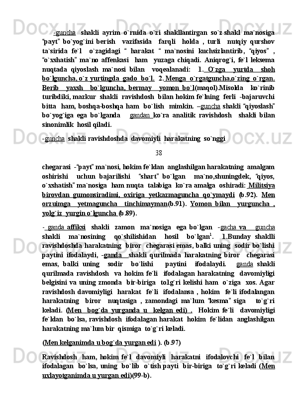        -guncha    shakli  ayrim  o`rnida  o`zi  shakllantirgan  so`z shakl  ma`nosiga
payt   bo`yog`ini   berish     vazifasida     farqli     holda   ,   turli     nutqiy   qurshov 
ta`sirida   fe`l     o`zagidagi     harakat     ma`nosini   kuchsizlantirib,   qiyos   ,	
   
o`xshatish   ma`no   affenkasi     ham     yuzaga   chiqadi.   Aniqrog`i,   fe`l   leksema	
 
nuqtada   qiyoslash   ma`nosi   bilan     voqealanadi:     1.   O`zga     yurtda     shoh
bo`lguncha, o`z yurtingda  gado  bo`l.   2.  Menga  o`rgatguncha,o`zing  o`rgan.
Berib     yaxsh     bo`lguncha,   bermay     yomon   bo`l (maqol).Misolda     ko`rinib
turibdiki, mazkur  shakli  ravishdosh  bilan hokim fe`lning  ferli  -bajaruvchi
bitta    ham,  boshqa-boshqa  ham    bo`lish     mimkin.   – guncha   shakli   qiyoslash	
 
bo`yog`iga   ega   bo`lganda  	
 gandan        ko`ra   analitik   ravishdosh     shakli   bilan
sinonimlik  hosil qiladi.
- guncha   shakli ravishdoshda  davomiyli  harakatning  so`nggi  
38
chegarasi  - payt  ma`nosi, hokim fe`ldan  anglashilgan harakatning  amalgam	
 
oshirishi     uchun   bajarilishi     shart   bo`lgan     ma`no,shuningdek,   qiyos,	
  
o`xshatish  ma`nosiga  ham nuqta  talabiga  ko`ra amalga  oshiradi:	
  Militsiya
birovdan   gumonsiradimi,   oxiriga   yetkazmaguncha   qo`ymaydi   (b.92).   Men
orzuimga     yetmaguncha     tinchimayman (b.91).   Yomon   bilan     yurguncha   ,
yolg`iz  yurgin o`lguncha  (b.89).
-   ganda      affiksi        shakli     zamon     ma`nosiga     ega   bo`lgan     - gacha      va  	
    guncha   
shakli     ma`nosining     qo`shilishidan     hosil     bo`lgan 1
.     1.Bunday   shaklli
ravishdoshda harakatning   biror   chegarasi  emas, balki uning   sodir bo`lishi
paytini   ifodalaydi,   - ganda     shakli   qurilmada   harakatning   biror     chegarasi
emas,   balki   uning     sodir     bo`lishi       paytini     ifodalaydi.  	
 ganda   shakli
qurilmada   ravishdosh     va   hokim   fe`li     ifodalagan   harakatning     davomiyligi
belgisini  va uning zmonda   bir-biriga   to1g`ri  kelishi  ham    o`ziga   xos.  Agar
ravishdosh   davomiyligi     harakat     fe`li     ifodalansa   ,   hokim     fe`li   ifodalangan
harakatning     biror     nuqtasiga   ,   zamondagi   ma`lum   kesma   siga       to`g`ri	
 
keladi.   ( Men     bog`da   yurganda   u     kelgan   edi)   .     Hokim   fe`li     davomiyligi
fe`ldan   bo`lsa, ravishdosh   ifodalagan harakat   hokim   fe`lidan   anglashilgan
harakatning ma`lum bir  qismiga  to`g`ri keladi. 
( Men kelganimda u bog`da yurgan edi  ). (b.97)
Ravishdosh     ham,   hokim   fe`l     davomiyli     harakatni     ifodalovchi     fe`l     bilan
ifodalagan   bo`lsa, uning   bo`lib   o`tish payti   bir-biriga   to`g`ri  keladi ( Men
uxlayotganimda u yurgan edi )(99-b). 