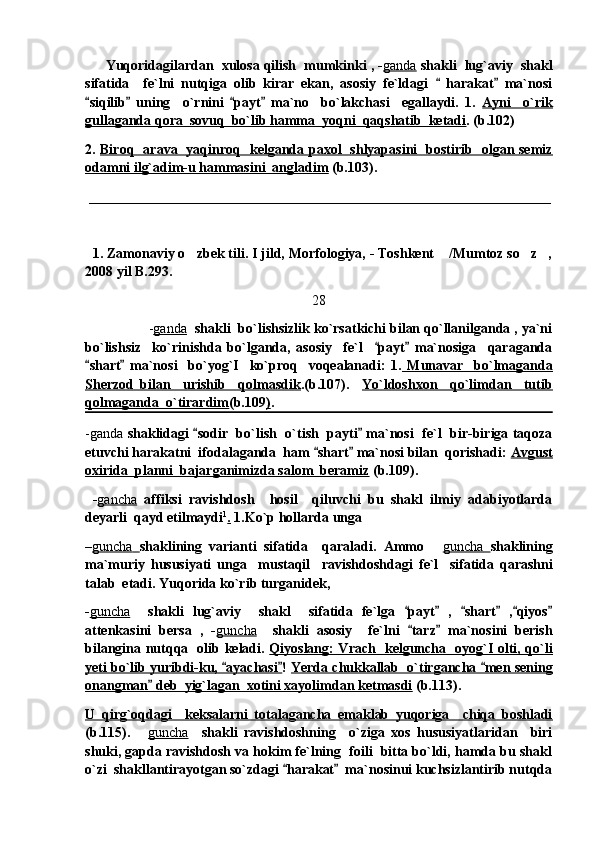         Yuqoridagilardan  xulosa qilish  mumkinki , - ganda   shakli  lug`aviy  shakl
sifatida     fe`lni   nutqiga   olib   kirar   ekan,   asosiy   fe`ldagi     harakat   ma`nosi 
siqilib   uning     o`rnini   payt   ma`no     bo`lakchasi     egallaydi.   1.  	
    Ayni     o`rik
gullaganda qora  sovuq  bo`lib hamma  yoqni  qaqshatib  ketadi . (b.102)
2.   Biroq   arava   yaqinroq   kelganda paxol   shlyapasini   bostirib   olgan semiz
odamni ilg`adim-u hammasini  angladim  (b.103).  
  __________________________________________________________________
   1. Zamonaviy o zbek tili. I jild, Morfologiya, - Toshkent  /Mumtoz so z ,	
   
2008 yil B.293.
28
                 - ganda     shakli  bo`lishsizlik ko`rsatkichi bilan qo`llanilganda , ya`ni
bo`lishsiz     ko`rinishda   bo`lganda,   asosiy     fe`l     payt   ma`nosiga     qaraganda	
 
shart   ma`nosi     bo`yog`I     ko`proq     voqealanadi:   1.	
    Munavar     bo`lmaganda
Sherzod   bilan     urishib     qolmasdik .(b.107).     Yo`ldoshxon     qo`limdan     tutib
qolmaganda  o`tirardim (b.109 ) .
-ganda   shaklidagi  sodir   bo`lish   o`tish   payti  ma`nosi   fe`l   bir-biriga taqoza	
 
etuvchi harakatni  ifodalaganda  ham  shart  ma`nosi bilan  qorishadi: 	
  Avgust
oxirida  planni  bajarganimizda salom  beramiz  (b.109).
  - gancha   affiksi   ravishdosh     hosil     qiluvchi   bu   shakl   ilmiy   adabiyotlarda
deyarli  qayd etilmaydi 1
.  1.Ko`p hollarda unga 
– guncha        shaklining   varianti   sifatida     qaraladi.   Ammo  	
 guncha        shaklining
ma`muriy   hususiyati   unga     mustaqil     ravishdoshdagi   fe`l     sifatida   qarashni
talab  etadi. Yuqorida ko`rib turganidek, 
- guncha     shakli   lug`aviy     shakl     sifatida   fe`lga   payt   ,   shart   , qiyos	
     
attenkasini   bersa   ,   - guncha     shakli   asosiy     fe`lni   tarz   ma`nosini   berish
 
bilangina nutqqa   olib keladi.   Qiyoslang: Vrach   kelguncha   oyog`I olti, qo`li
yeti bo`lib yuribdi-ku,  ayachasi	
  !  Yerda chukkallab  o`tirgancha  men sening	
onangman  deb  yig`lagan  xotini xayolimdan ketmasdi	
  (b.113).
U   qirg`oqdagi     keksalarni   totalagancha   emaklab   yuqoriga     chiqa   boshladi
(b.115).  	
 guncha     shakli   ravishdoshning     o`ziga   xos   hususiyatlaridan     biri
shuki, gapda ravishdosh va hokim fe`lning  foili  bitta bo`ldi, hamda bu shakl
o`zi  shakllantirayotgan so`zdagi  harakat   ma`nosinui kuchsizlantirib nutqda	
  