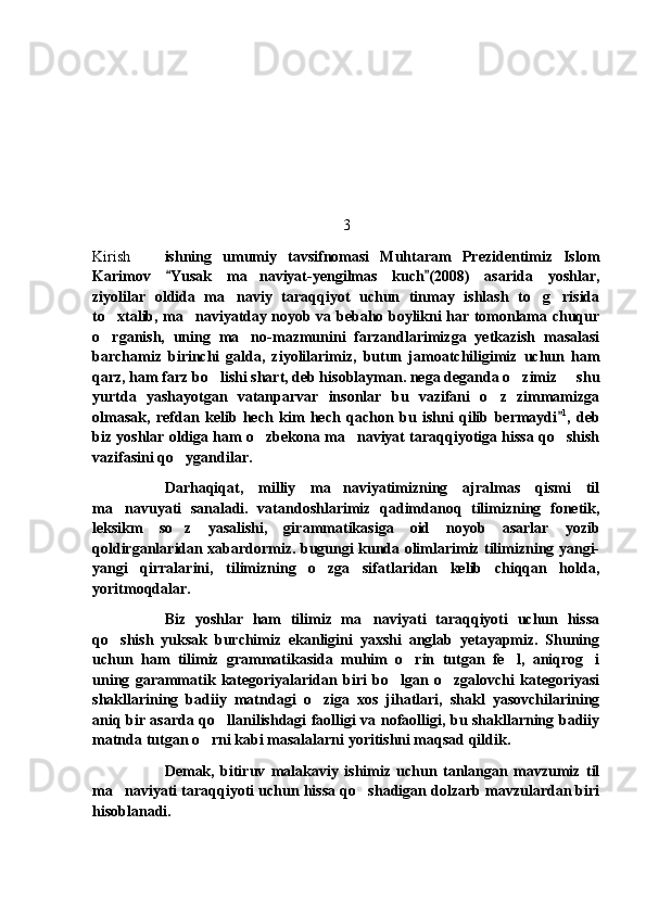 3
Kirish     ishning   umumiy   tavsifnomasi   Muhtaram   Prezidentimiz   Islom
Karimov   Yusak   ma naviyat-yengilmas   kuch (2008)   asarida   yoshlar,	
 	
ziyolilar   oldida   ma naviy   taraqqiyot   uchun   tinmay   ishlash   to g risida	
  
to xtalib, ma naviyatday noyob va bebaho boylikni har tomonlama chuqur	
 
o rganish,   uning   ma no-mazmunini   farzandlarimizga   yetkazish   masalasi
 
barchamiz   birinchi   galda,   ziyolilarimiz,   butun   jamoatchiligimiz   uchun   ham
qarz, ham farz bo lishi shart, deb hisoblayman. nega deganda o zimiz   shu	
  
yurtda   yashayotgan   vatanparvar   insonlar   bu   vazifani   o z   zimmamizga	

olmasak,   refdan   kelib   hech   kim   hech   qachon   bu   ishni   qilib   bermaydi	
 1
,   deb
biz yoshlar oldiga ham o zbekona ma naviyat taraqqiyotiga hissa qo shish	
  
vazifasini qo ygandilar.	

Darhaqiqat,   milliy   ma naviyatimizning   ajralmas   qismi   til	

ma navuyati   sanaladi.   vatandoshlarimiz   qadimdanoq   tilimizning   fonetik,	

leksikm   so z   yasalishi,   girammatikasiga   oid   noyob   asarlar   yozib	

qoldirganlaridan xabardormiz. bugungi kunda olimlarimiz tilimizning yangi-
yangi   qirralarini,   tilimizning   o zga   sifatlaridan   kelib   chiqqan   holda,	

yoritmoqdalar.
  Biz   yoshlar   ham   tilimiz   ma naviyati   taraqqiyoti   uchun   hissa	

qo shish   yuksak   burchimiz   ekanligini   yaxshi   anglab   yetayapmiz.   Shuning	

uchun   ham   tilimiz   grammatikasida   muhim   o rin   tutgan   fe l,   aniqrog i	
  
uning   garammatik   kategoriyalaridan   biri   bo lgan   o zgalovchi   kategoriyasi	
 
shakllarining   badiiy   matndagi   o ziga   xos   jihatlari,   shakl   yasovchilarining	

aniq bir asarda qo llanilishdagi faolligi va nofaolligi, bu shakllarning badiiy	

matnda tutgan o rni kabi masalalarni yoritishni maqsad qildik.	

Demak,   bitiruv   malakaviy   ishimiz   uchun   tanlangan   mavzumiz   til
ma naviyati taraqqiyoti uchun hissa qo shadigan dolzarb mavzulardan biri	
 
hisoblanadi. 