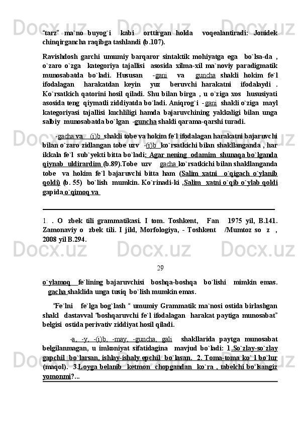 tarz   ma`no   buyog`i     kabi     orttirgan   holda     voqealantiradi:   Jonidek 
chinqirgancha raqibga tashlandi (b.107). 
Ravishdosh   garchi   umumiy   barqaror   sintaktik   mohiyatga   ega     bo`lsa-da   ,
o`zaro   o`zga     kategoriya   tajallisi     asosida   xilma-xil   ma`noviy   paradigmatik
munosabatda   bo`ladi.   Hususan     - gani     va  	
 guncha   shakli   hokim   fe`l
ifodalagan     harakatdan   keyin     yuz     beruvchi   harakatni     ifodalaydi   .
Ko`rsatkich   qatorini   hosil   qiladi.   Shu   bilan   birga   ,   u   o`ziga   xos     hususiyati
asosida teng  qiymatli ziddiyatda bo`ladi. Aniqrog`i  - gani    shakli o`ziga  mayl
kategoriyasi   tajallisi   kuchliligi   hamda   bajaruvchining   yakkaligi   bilan   unga
salbiy  munosabatda bo`lgan  - guncha  shakli qarama-qarshi turadi.
        - gacha     va     (i)b	
         shakli tobe va hokim fe`l ifodalagan harakatni bajaruvchi
bilan o`zaro zidlangan tobe uzv    - (i)b           ko`rsatkichi bilan shakllanganda , har
ikkala fe`l  sub`yekti bitta bo`ladi : Agar nening  odamim  shunaqa bo`lganda
qiynab  uldirardim  (b.89).Tobe  uzv 	
 gacha        ko`rsatkichi bilan shakllanganda
tobe     va   hokim   fe`l   bajaruvchi   bitta   ham   ( Salim   xatni     o`qigach   o`ylanib
qoldi)   (b. 55)   bo`lish   mumkin. Ko`rinadi-ki , Salim   xatni o`qib o`ylab qoldi
gapida  o`qimoq va 
__________________________________________________________________
1.   .   O zbek   tili   grammatikasi.   I   tom.   Toshkent,   Fan   1975   yil,   B.141.	
  
Zamonaviy   o zbek   tili.   I   jild,   Morfologiya,   -   Toshkent   /Mumtoz   so z ,	
   
2008 yil B.294.
29
o`ylamoq     fe`lining   bajaruvchisi     boshqa-boshqa     bo`lishi     mimkin   emas.
 gacha  shaklida unga tusiq  bo`lish mumkin emas.
        Fe`lni   fe`lga   bog`lash     umumiy   Grammatik   ma`nosi   ostida   birlashgan	
 	
shakl     dastavval   boshqaruvchi   fe`l   ifodalagan     harakat   paytiga   munosabat	
 
belgisi  ostida perivativ ziddiyat hosil qiladi.
            - a,   -y,   -(i)b,   -may,   -guncha,   gali     shakllarida   paytga   munosabat
belgilanmagan,   u   imkoniyat   sifatidagina     mavjud   bo`ladi:   1 .So`zlay-so`zlay
gapchil    bo`larsan, ishlay-ishaly epchil    bo`lasan.   2. Toma-toma ko` l  bo`lur
(maqol).     3. Loyga   belanib     ketmon     chopgandan     ko`ra   ,   tabelchi   bo`lsangiz
yomonmi ?... 