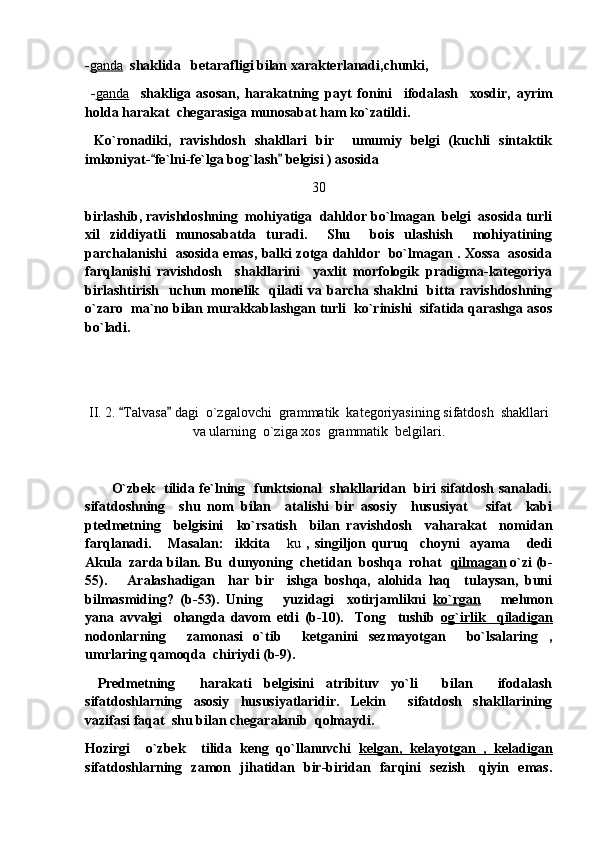 - ganda    shaklida   betarafligi bilan xarakterlanadi,chunki,
  - ganda     shakliga   asosan,   harakatning   payt   fonini     ifodalash     xosdir,   ayrim
holda harakat  chegarasiga munosabat ham ko`zatildi. 
  Ko`ronadiki,   ravishdosh   shakllari   bir     umumiy   belgi   (kuchli   sintaktik
imkoniyat- fe`lni-fe`lga bog`lash  belgisi ) asosida  
30
birlashib, ravishdoshning  mohiyatiga  dahldor bo`lmagan  belgi  asosida turli
xil   ziddiyatli   munosabatda   turadi.     Shu     bois   ulashish     mohiyatining
parchalanishi   asosida emas, balki zotga dahldor   bo`lmagan . Xossa   asosida
farqlanishi   ravishdosh     shakllarini     yaxlit   morfologik   pradigma-kategoriya
birlashtirish     uchun  monelik   qiladi  va  barcha  shaklni     bitta ravishdoshning
o`zaro  ma`no bilan murakkablashgan turli  ko`rinishi  sifatida qarashga asos
bo`ladi. 
II. 2.  Talvasa  dagi  o`zgalovchi  grammatik  kategoriyasining sifatdosh  shakllari	
 
va ularning  o`ziga xos  grammatik  belgilari.
            O`zbek   tilida fe`lning   funktsional   shakllaridan   biri sifatdosh sanaladi.
sifatdoshning     shu   nom   bilan     atalishi   bir   asosiy     hususiyat   sifat     kabi	

ptedmetning     belgisini     ko`rsatish     bilan   ravishdosh     vaharakat     nomidan
farqlanadi.       Masalan:     ikkita  	
 ku   ,   singiljon   quruq     choyni     ayama   dedi	
Akula  zarda bilan. Bu  dunyoning  chetidan  boshqa  rohat   qilmagan  o`zi (b-
55).       Aralashadigan     har   bir     ishga   boshqa,   alohida   haq     tulaysan,   buni
bilmasmiding?   (b-53).   Uning       yuzidagi     xotirjamlikni   ko`rgan       mehmon
yana   avvalgi     ohangda   davom   etdi   (b-10).     Tong     tushib   og`irlik     qiladigan
nodonlarning     zamonasi   o`tib     ketganini   sezmayotgan     bo`lsalaring   ,
umrlaring qamoqda  chiriydi (b-9). 
  Predmetning     harakati   belgisini   atribituv   yo`li     bilan     ifodalash
sifatdoshlarning   asosiy   hususiyatlaridir.   Lekin     sifatdosh   shakllarining
vazifasi faqat  shu bilan chegaralanib  qolmaydi.
Hozirgi     o`zbek     tilida   keng   qo`llanuvchi   kelgan,   kelayotgan   ,   keladigan
sifatdoshlarning   zamon   jihatidan   bir-biridan   farqini   sezish     qiyin   emas. 