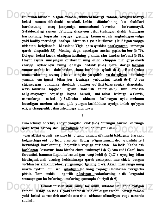 Bulardan birinchi   o`tgan   zamon , ikkinchi hozirgi   zamon,   oxirgisi hozirgi
kelasi     zamon   sifatdoshi     sanaladi.   Lekin     sifatdoshning     bu     shakllari
harakatning     nutq   jarayoniga   munosabatni   bevosita     ko`rsatmaydi.
Syfatdoshdagi   zamon     fe`lining   shaxs-son   bilan   tuslangan   shakli     bildirgan
harakatning     bajarishi     vaqtiga   ,   gapning     kesimi   orqali     anglashilgan   vatga
yoki   badiiy   matndagi     boshqa     biror   so`z   (so`z   birikmasi   )   bildirgan   vaqtga
nisbatan     belgilanadi.     Masalan:   Yigit     qora   qushlar   pastlayotgan     tomonga
qarab   chopadi(b-33) . Mening   sizga    aytadigan    ancha   gaplarim bor (b-79).
Dehqon  kelasi kuzda   oladigan  hosilning  g`amini  shu  kuzdan ko`radi (b-81).
Hayot    ziyosi    sunayotgan ko`zlardan sung   otilib    chiqqan    nur   guyo olovli
chuqqa     aylandi-yu     uning     qalbiga     qadaldi   (B-4).   Qora     doriga   bo`lgan
xumor   azobi     bu     dahshatdan     ham   kuchlilik     qiladi   (b-4).     Bu   dahshat
manzaralarning   tezroq   ,   ko`z     o`ngida   yo`qolishi,   va`da   qilgan     dorining
yanada     em   ignasi     bilan   jon     tomiriga     yuborishni     istadi   (b-4).   U   esa
chiqayotgan      odamday   shoshilib, qaltiroq   qo`llari bilan soniga   shapatalab
o`rib   tomirini     topgach,     ignani     sanchish     zarur   (b-5).   Ulim     azobida
to`lg`anayotgan     vujudga     hayot     beradi,     uni   rohat     bulutga     o`tkazib,
osmonlarga     uchadi   (b-5).Uncha     shinam     bo`lmagan   uyda   mehmon
kutadigan   mezbon  xizmat  qilib  yurgan kuchlikkina  ayolga  imlab  qo`ygan
edi, u  chaqqonlik bilan oshxonaga  chiqdi-yu 
31
zum o`tmay  achchiq  choyni yangilab  keldi(b-5). Yuzingni  burma, ko`zimga
qara, bizni  axmoq  deb   uylaydigan   bo`lib  qoldingmi? (b-8).
  -   gan      affiksi   orqali     yasaluvchi     o`tgan     zamon   sifatdoshi   bildirgan     harakat
kelguvchiga   oid     bo`lishi     mumkin.   Uning     o`tgan   zamon   deb     qaralishi   fe`l
kesimidagi   harakatning     bajarilish   vaqtiga   nisbatan     bo`ladi:   Kecha   ish
boshlagan    kissavur   ham bizcha chuv   tushmaydi (b-9).Ana endi Graf   ham
farosatini, hammardligini   ko`rsatadigan    vaqt keldi (b-9).O`z  oyog`ing  bilan
kirdingmi, endi  bizning  hohishimizga  qarab yashaysan, men chizib  bergan
yo`ldan bir enlik nari-beri  yurganing-o`lganing  (b-9). Akula, men senga ming
marta   aytdim:   bir     ish     qiladigan   bo`lsang   ,rejangni   boshidan   oxirigacha
pishit.   Tom   teshib     og`irlik   qiladigan   nodonlarning   o`tib   ketganini
sezmayotgan bo`lsalaring, umrlaring  qamoqda chiriydi (b-9).
                        Demak   misollardan     aniq     bo`ladiki,   sufatdoshlar   ifodalaydigan
zamoni  nisbiy  bo`ladi. U yoki sifatdosh  shaklni otgan zamon, hozirgi zamon
yoki  kelasi  zamon deb atashda ana shu   nisbatan olinadigan  vaqt  nazarda
tutiladi. 