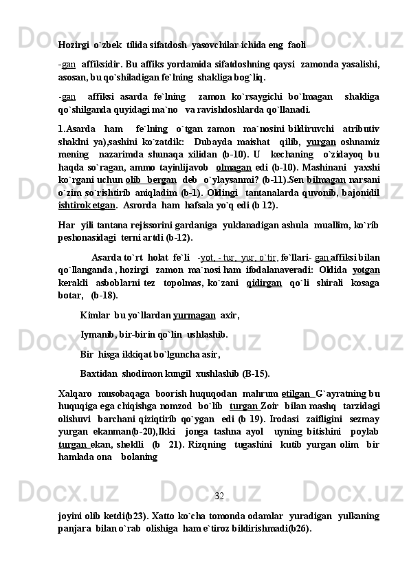 Hozirgi  o`zbek  tilida sifatdosh  yasovchilar ichida eng  faoli 
- gan     affiksidir. Bu affiks yordamida sifatdoshning qaysi    zamonda yasalishi,
asosan, bu qo`shiladigan fe`lning  shakliga bog`liq.
- gan     affiksi   asarda   fe`lning     zamon   ko`rsaygichi   bo`lmagan     shakliga
qo`shilganda quyidagi ma`no   va ravishdoshlarda qo`llanadi.
1.Asarda     ham       fe`lning     o`tgan   zamon     ma`nosini   bildiruvchi     atributiv
shaklni   ya),sashini   ko`zatdik:     Dubayda   maishat     qilib,   yurgan   oshnamiz
mening     nazarimda   shunaqa   xilidan   (b-10).   U     kechaning     o`zidayoq   bu
haqda   so`ragan,   ammo   tayinlijavob     olmagan   edi   (b-10).   Mashinani     yaxshi
ko`rgani uchun   olib   bergan    deb   o`ylaysanmi? (b-11).Sen   bilmagan   narsani
o`zim   so`rishtirib   aniqladim   (b-1).   Oldingi     tantanalarda   quvonib,   bajonidil
ishtirok etgan .  Asrorda  ham  hafsala yo`q edi (b 12).
Har  yili tantana rejissorini gardaniga  yuklanadigan ashula  muallim, ko`rib
peshonasidagi  terni artdi (b-12).
              Asarda to`rt  holat  fe`li    - yot, - tur,  yur, o`tir ,  fe`llari-  gan        affiksi bilan
qo`llanganda , hozirgi   zamon  ma`nosi ham  ifodalanaveradi:  Oldida   yotgan
kerakli     asboblarni   tez     topolmas,   ko`zani     qidirgan     qo`li     shirali     kosaga
botar, (b-18).
          Kimlar  bu yo`llardan  yurmagan   axir,
          Iymanib, bir-birin qo`lin  ushlashib.
          Bir  hisga ikkiqat bo`lguncha asir,
          Baxtidan  shodimon kungil  xushlashib (B-15).
Xalqaro   musobaqaga   boorish huquqodan   mahrum   etilgan    G`ayratning bu
huquqiga ega chiqishga nomzod   bo`lib    turgan   Zoir   bilan mashq   tarzidagi
olishuvi     barchani   qiziqtirib   qo`ygan     edi   (b   19).   Irodasi     zaifligini     sezmay
yurgan   ekanman(b-20),Ikki     jonga   tashna   ayol     uyning   bitishini     poylab
turgan   ekan,   sheklli     (b     21).   Rizqning     tugashini     kutib   yurgan   olim     bir
hamlada ona  bolaning 	

32
joyini olib ketdi(b23). Xatto ko`cha tomonda odamlar   yuradigan   yulkaning
panjara  bilan o`rab  olishiga  ham e`tiroz bildirishmadi(b26). 