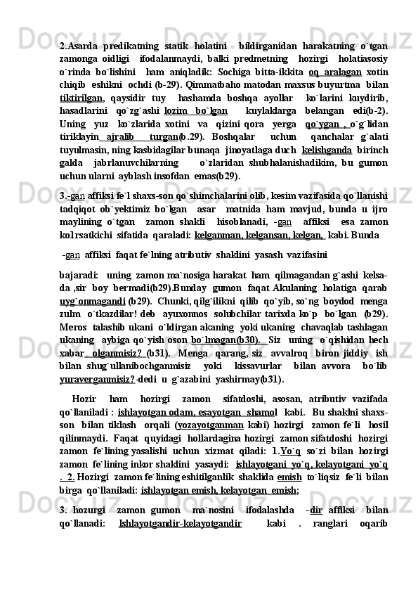 2.Asarda   predikatning   statik   holatini     bildirganidan   harakatning   o`tgan
zamonga   oidligi     ifodalanmaydi,   balki   predmetning     hozirgi     holatiasosiy
o`rinda   bo`lishini     ham   aniqladik:   Sochiga   bitta-ikkita   oq   aralagan   xotin
chiqib   eshikni   ochdi (b-29). Qimmatbaho matodan maxsus buyurtma   bilan
tiktirilgan ,   qaysidir   tuy     hashamda   boshqa   ayollar     ko`larini   kuydirib,
hasadlarini     qo`zg`ashi   lozim     bo`lgan         kuylaklarga     belangan     edi(b-2).
Uning     yuz     ko`zlarida   xotini     va     qizini   qora     yerga     qo`ygan   ,   o`g`lidan
tiriklayin   ajralib     turgan (b.29).   Boshqalar     uchun     qanchalar   g`alati
tuyulmasin, ning kasbidagilar bunaqa  jinoyatlaga duch   kelishganda   birinch
galda     jabrlanuvchilarning         o`zlaridan   shubhalanishadikim,   bu   gumon
uchun ularni  ayblash insofdan  emas(b29).
3. -   gan      affiksi fe`l shaxs-son qo`shimchalarini olib, kesim vazifasida qo`llanishi
tadqiqot   ob`yektimiz   bo`lgan     asar     matnida   ham   mavjud,   bunda   u   ijro
maylining   o`tgan     zamon   shakli     hisoblanadi,   - gan     affiksi     esa   zamon
ko1rsatkichi  sifatida  qaraladi:  kelganman, kelgansan, kelgan,   kabi. Bunda
  - gan   affiksi  faqat fe`lning atributiv  shaklini  yasash  vazifasini 
bajaradi:   uning  zamon ma`nosiga harakat  ham  qilmagandan g`ashi  kelsa-
da ,sir   boy   bermadi(b29).Bunday   gumon   faqat Akulaning   holatiga   qarab
uyg`onmagandi  (b29).  Chunki, qilg`ilikni  qilib  qo`yib, so`ng  boydod  menga
zulm    o`tkazdilar!  deb   ayuxonnos   solubchilar  tarixda  ko`p   bo`lgan   (b29).
Meros  talashib ukani  o`ldirgan akaning  yoki ukaning  chavaqlab tashlagan
ukaning     aybiga   qo`yish   oson   bo`lmagan(b30).     Siz     uning     o`qishidan   hech
xabar     olganmisiz?   (b31).     Menga     qarang,   siz     avvalroq     biron   jiddiy     ish
bilan   shug`ullanibochganmisiz     yoki     kissavurlar     bilan   avvora     bo`lib
yuraverganmisiz? -dedi  u  g`azabini  yashirmay(b31). 
    Hozir     ham     hozirgi     zamon     sifatdoshi,   asosan,   atributiv   vazifada
qo`llaniladi  :   ishlayotgan odam, esayotgan   shamo l    kabi.   Bu  shaklni  shaxs-
son     bilan   tiklash     orqali   ( yozayotganman   kabi)   hozirgi     zamon   fe`li     hosil
qilinmaydi.   Faqat   quyidagi   hollardagina hozirgi   zamon sifatdoshi   hozirgi
zamon  fe`lining yasalishi  uchun  xizmat  qiladi:  1. Yo`q    so`zi  bilan  hozirgi
zamon  fe`lining inkor shaklini  yasaydi:   ishlayotgani  yo`q, kelayotgani  yo`q
.  2.  Hozirgi  zamon fe`lining eshitilganlik  shaklida  emish   to`liqsiz  fe`li  bilan
birga  qo`llaniladi:  ishlayotgan emish, kelayotgan  emish ; 
3.   hozurgi     zamon   gumon     ma`nosini     ifodalashda     - dir   affiksi     bilan
qo`llanadi:   Ishlayotgandir-kelayotgandir     kabi   .   ranglari   oqarib 